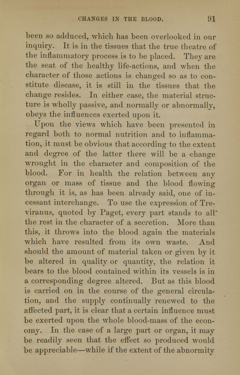 been so adduced, which has been overlooked in our inquiry. It is in the tissues that the true theatre of the inflammatory process is to be placed. They are the seat of the healthy life-actions, and when the character of those actions is changed so as to con- stitute disease, it is still in the tissues that the change resides. In either case, the material struc- ture is wholly passive, and normally or abnormally, obeys the influences exerted upon it. Upon the views which have been presented in regard both to normal nutrition and to inflamma- tion, it must be obvious that according to the extent and degree of the latter there will be a change wrought in the character and composition of the blood. For in health the relation between any organ or mass of tissue and the blood flowing through it is, as has been already said, one of in- cessant interchange. To use the expression of Tre- viranus, quoted by Paget, every part stands to all the rest in the character of a secretion. More than this, it throws into the blood again the materials which have resulted from its own waste. And should the amount of material taken or given by it be altered in quality or quantity, the relation it bears to the blood contained within its vessels is in a corresponding degree altered. But as this blood is carried on in the course of the general circula- tion, and the supply continually renewed to the affected part, it is clear that a certain influence must be exerted upon the whole blood-mass of the econ- omy. In the case of a large part or organ, it may be readily seen that the effect so produced would be appreciable—while if the extent of the abnormity