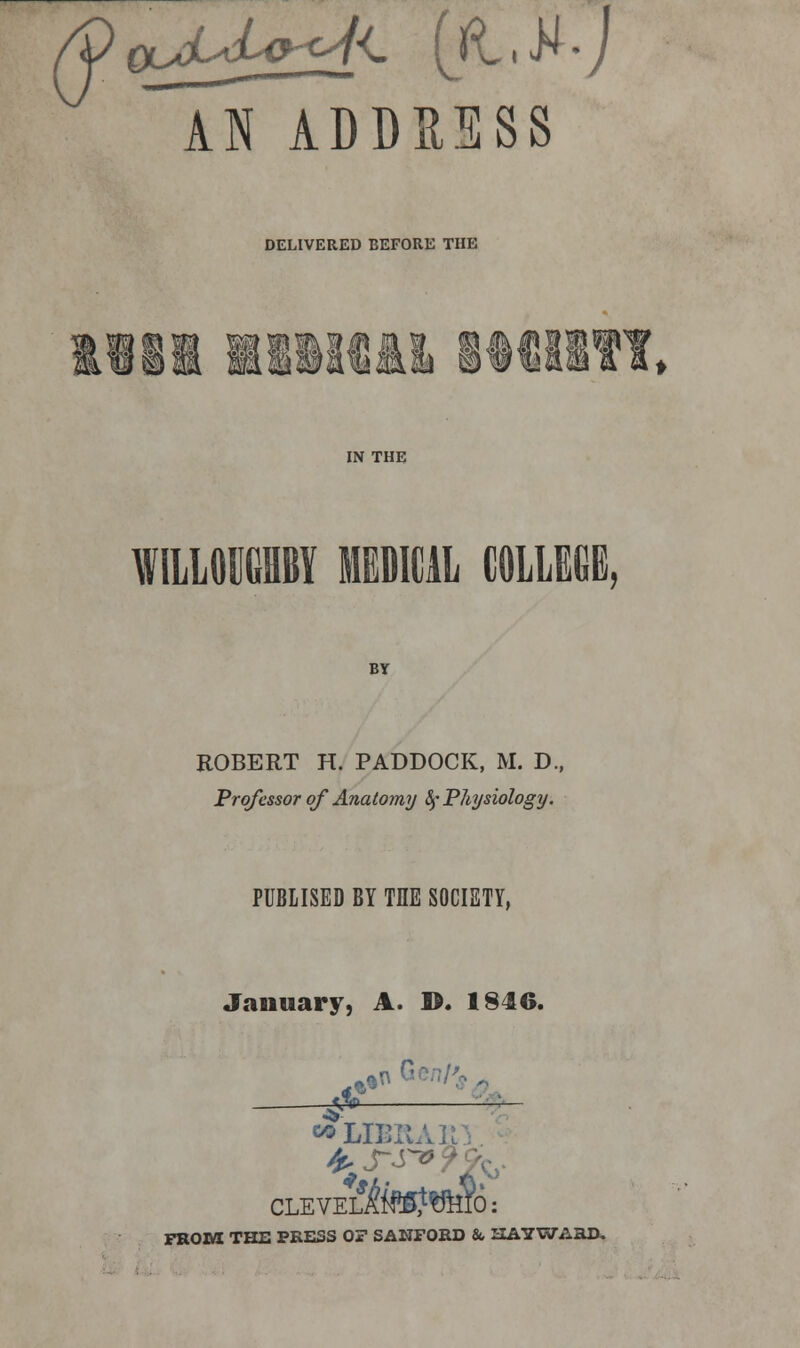 TnTddsess DELIVERED BEFORE THE IN THE WILLOWY MEDICAL COLLEGE, BY ROBERT H. PADDOCK, M. D.( Professor of Anatomy fy Physiology. PUBLISED BY THE SOCIETY, January, A. ©. I84G. ^~ ~~— *LIBB CLEVES?W^Y6: FROM THE PRESS OF SANFORD & HAYWABD.