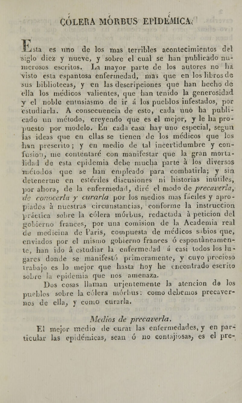 COLERA MÓRBUS EPIDÉMICA.: E sta es uno de los mas terribles acontecimientos del siglo diez y nueve, y sobre el cual se han publicado nu- merosos escritos. La mayor parte de los autores no ha visto esla espantosa enfermedad, mas que en los libros de sus bibliotecas, y en las descripciones que han hecho de ella los médicos valientes, que han tenido la generosidad y el noble entusiasmo de ir á los pueblos infestados, por estudiarla. A consecuencia de esto, cada uno ha publi- cado un método, creyendo que es el mejor, y le ha pro- puesto por modelo. En cada casa hay uno especial, según las ideas que en ellas se tienen de los médicos que los han prescrito; y en medio de tal incertidumbre y con- fusión, me contentaré con manifestar que la gran morta- lidad de esta epidemia debe mucha parte a los diversos métodos que se han empleado para combatirla; y sin detenerme en estériles discusiones ni historias inútiles, por ahora, de la enfermedad, diré el modo de precaverla, de conocerla y curarla por los medios mas fáciles y apro- piados a. nuestras circunstancias, conforme la instrucción práctica sobre la culera mórbus, redactada a petición del gobierno francés, por una comisión de la Academia real de medicina de París, compuesta de médicos sabios que, enviados por el mismo gobierno francés ó espontáneamen- te, han ido á estudiar la enfermedad á casi todos los lu- gares donde se manifestó primeramente, y cuyo precioso trabajo es lo mejor que hasta hoy he encontrado escrito sobre la epidemia que nos amenaza. Dos cosas llaman urjentemente la atención de los pueblos sobre la culera mórbus: como debemos precaver- nos de ella, y como curarla. Medios de precaverla. El mejor medio de curái las enfermedades, y en par- ticular las epidémicas, sean ó no contagiosas, es el pre-