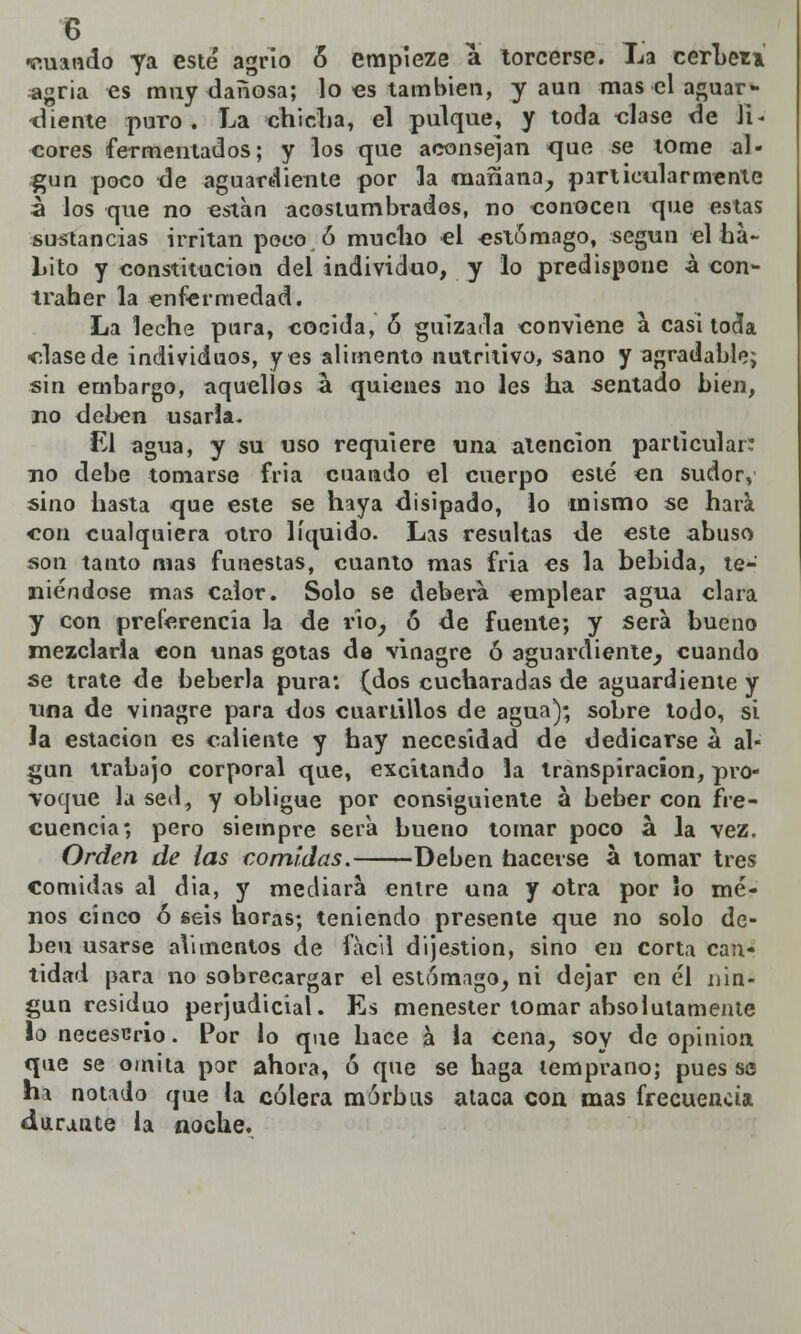 •euando ya esté agrio 6 empieze a torcerse. La cerLen ¿agria es muy dañosa; lo es también, y aun mas el aguar- diente puro. La chicha, el pulque, y toda «lase de li^ cores fermentados; y los que aconsejan que se tome al- gún poco de aguardiente por la niañana, particularmente a los que no están acostumbrados, no conocen que estas sustancias irritan poco ó mucho el estomago, según el ha- Lito y constitución del individuo, y lo predispone á con- traher la enfermedad. La leche pura, cocida, 6 gulzada conviene a casi tocia ■clasede individuos, yes alimento nutritivo, sano y agradable; sin embargo, aquellos a quienes no les ha sentado bien, no deben usarla. El agua, y su uso requiere una atención particular: no debe tomarse fria cuando el cuerpo esté en sudor, sino hasta que este se haya disipado, lo mismo se hará con cualquiera otro líquido. Las resultas de este abuso son tanto mas funestas, cuanto mas fria es la bebida, te- niéndose mas calor. Solo se deberá emplear agua clara y con preferencia la de rio, ó de fuente; y será bueno mezclarla con unas gotas de vinagre ó aguardiente, cuando se trate de bebería pura: (dos cucharadas de aguardiente y una de vinagre para dos cuartillos de agua); sobre todo, si la estación es caliente y hay necesidad de dedicarse á al- gún trabajo corporal que, excitando la transpiración, pro- Toque la sed, y obligue por consiguiente á beber con fre- cuencia; pero siempre sera bueno tomar poco á la vez. Orden de las comidas. Deben hacerse a tomar tres comidas al dia, y mediará entre una y otra por So me- nos cinco ó seis horas; teniendo presente que no solo de- ben usarse alimentos de fácil dijestion, sino en corta can- tidad para no sobrecargar el estomago, ni dejar en él nin- gún residuo perjudicial. Es menester tomar absolutamente lo necesario. Por lo que hace a la cena, soy de opinión que se omita por ahora, ó que se haga temprano; pues se ha notado que la cólera mórbus ataca con mas frecuencia durante la noche.