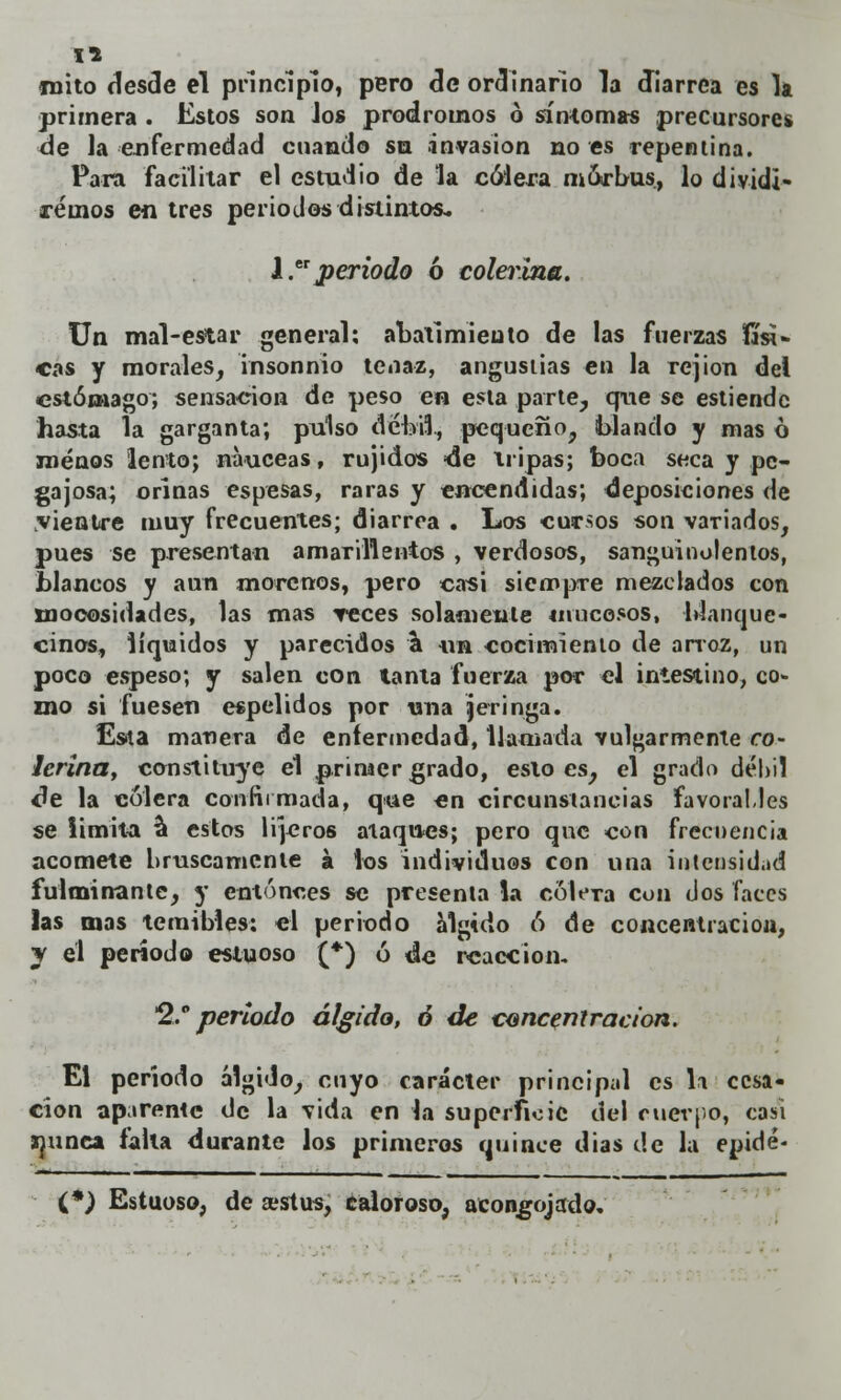 I* mito desde el principio, pero de ordinario la diarrea es la primera . Estos son Jos pródromos ó síntomas precursores de la--enfermedad cuando su invasión no es repentina. Para facilitar el estudio de la cólera mórbus, lo dividi- remos en tres periodos distintos. l.er periodo ó colerina. Un mal-estar general: abatimiento de las fuerzas físi- cas y morales, insonnio tenaz, angustias en la rejion del estómago; sensación de peso en esta parte, que se estiende hasta la garganta; pulso débil, pequeño, blando y mas ó menos lento; nanceas, rujidos =de tripas; boca seca y pe- gajosa; orinas espesas, raras y encendidas; deposiciones de vientre muy frecuentes; diarrea . Los cursos son variados, pues se presentan amarillentos , verdosos, sanguinolentos, blancos y aun morenos, pero casi siempre mezclados con mooosidades, las mas reces solamente mucosos, blanque- cinos, líquidos y parecidos a un cocimiento de arroz, un poco espeso; y salen con tanta fuerza por el intestino, co- mo si fuesen espelidos por una jeringa. Esta manera de enfermedad, llamada vulgarmente co- lerina, constituye el primer grado, esloes, el grado débil tle la cólera confirmada, que en circunstancias favorables se Umita a estos lijeros ataques; pero que con frecuencia acomete bruscamente á los individuos con una intensidad fulminante, y entonces se presenta la cólera con dos faces las mas temibles: el periodo álgido ó de concentración, y el período estuoso (*) ó de reacción. 2, periodo álgida, ó de concentración. El período álgido, cuyo carácter principal es la cesa- ción aparente de la vida en la superficie del cuerpo, casi ipnca falla durante los primeros quince dias de la epidé* (*) Estuoso, de ajstus, caloroso, acongojado.'