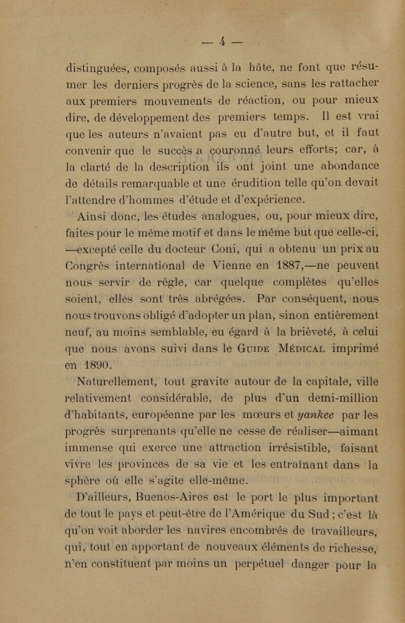 distinguées, composés aussi à la hâte, ne font que résu- mer les derniers progrès de la science, sans les rattacher aux premiers mouvements de réaction, ou pour mieux dire, de développement des premiers temps. Il est vrai que les auteurs n'avaient pas eu d'autre but, et il faut convenir que le succès a couronné leurs efforts; car, à la clarté de la description ils ont joint une abondance de détails remarquable et une érudition telle qu'on devait l'attendre d'hommes d'étude et d'expérience. Ainsi donc, les études analogues, ou, pour mieux dire, faites pour le même motif et dans le même but que celle-ci, —excepté celle du docteur Coni, qui a obtenu un prix au Congrès international de Vienne en 1887,—ne peuvent nous servir de règle, car quelque complètes qu'elles soient, elles sont très abrégées. Par conséquent, nous nous trouvons obligé d'adopter un plan, sinon entièrement neuf, au moins semblable, eu égard à la brièveté, à celui que nous avons suivi dans le Guide Médical imprimé en 1890. Naturellement, tout gravite autour de la capitale, ville relativement considérable, de plus d'un demi-million d'habitants, européenne par les mœurs et yankee par les progrès surprenants qu'elle ne cesse de réaliser—aimant immense qui exerce une attraction irrésistible, faisant vivre les provinces de sa vie et les entraînant dans la sphère où elle s'agite elle-même. D'ailleurs, Buenos-Aires est le port le plus important de tout le pays et peut-être de l'Amérique du Sud ; c'est là qu'on voit aborder les navires encombrés de travailleurs, qui, tout en apportant de nouveaux éléments de richesse, n'en constituent par moins un perpétuel danger pour la