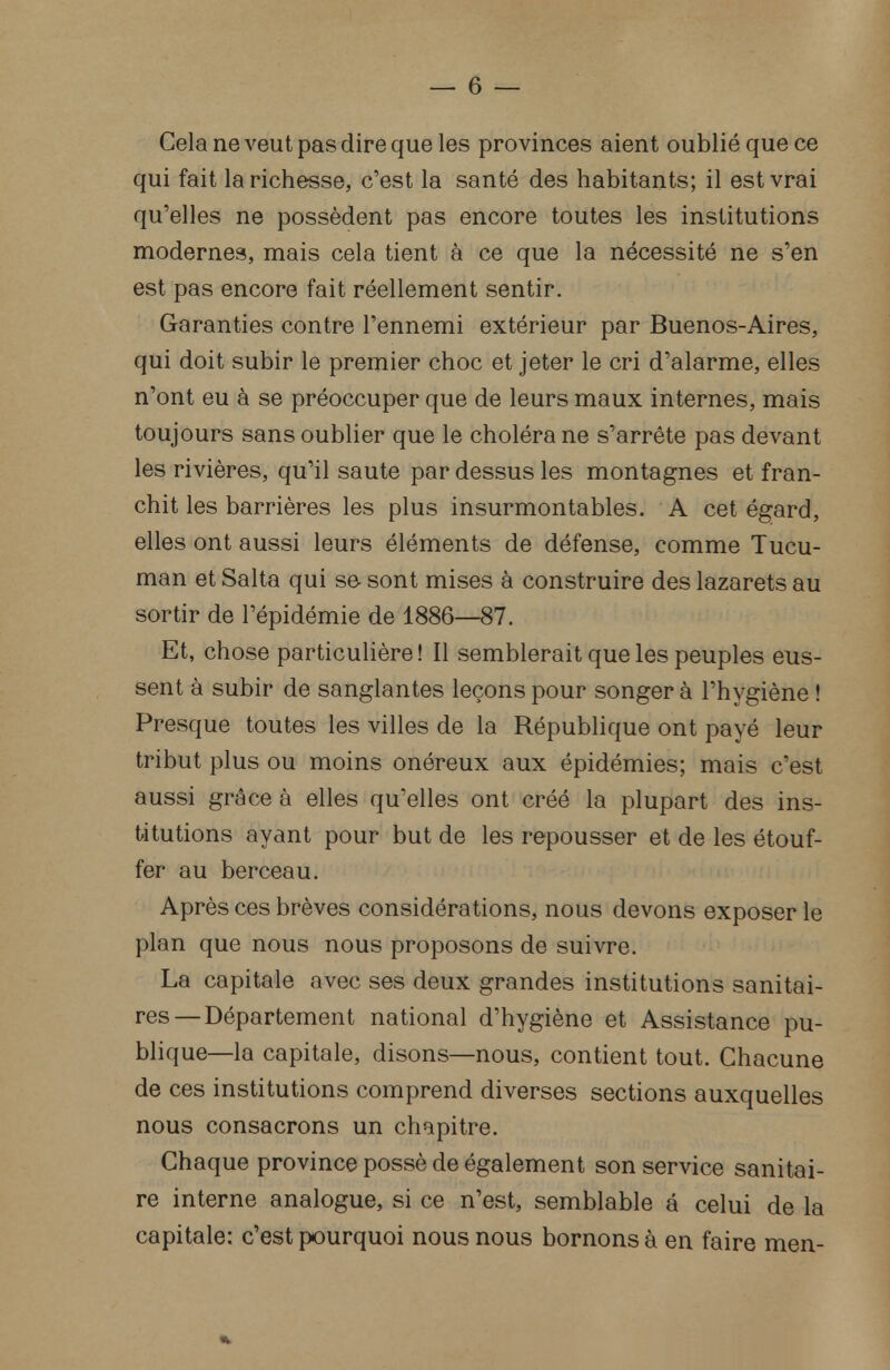 Cela ne veut pas dire que les provinces aient oublié que ce qui fait la richesse, c'est la santé des habitants; il est vrai qu'elles ne possèdent pas encore toutes les institutions modernes, mais cela tient à ce que la nécessité ne s'en est pas encore fait réellement sentir. Garanties contre l'ennemi extérieur par Buenos-Aires, qui doit subir le premier choc et jeter le cri d'alarme, elles n'ont eu à se préoccuper que de leurs maux internes, mais toujours sans oublier que le choléra ne s'arrête pas devant les rivières, qu'il saute par dessus les montagnes et fran- chit les barrières les plus insurmontables. A cet égard, elles ont aussi leurs éléments de défense, comme Tucu- man et Salta qui se sont mises à construire des lazarets au sortir de l'épidémie de 1886—87. Et, chose particulière! Il semblerait que les peuples eus- sent à subir de sanglantes leçons pour songera l'hygiène ! Presque toutes les villes de la République ont payé leur tribut plus ou moins onéreux aux épidémies; mais c'est aussi grâce à elles qu'elles ont créé la plupart des ins- titutions ayant pour but de les repousser et de les étouf- fer au berceau. Après ces brèves considérations, nous devons exposer le plan que nous nous proposons de suivre. La capitale avec ses deux grandes institutions sanitai- res—Département national d'hygiène et Assistance pu- blique—la capitale, disons—nous, contient tout. Chacune de ces institutions comprend diverses sections auxquelles nous consacrons un chapitre. Chaque province possè de également son service sanitai- re interne analogue, si ce n'est, semblable a celui de la capitale: c'est pourquoi nous nous bornons à en faire men-