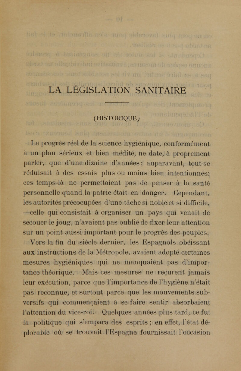 LA LÉGISLATION SANITAIRE (HISTORIQUE; Le progarès réel de la .science hygiénique, conformément à un plan sérieux et bien médité, ne date, à proprement parler, que d'une dizaine d'années ; auparavant, tout se réduisait à des essais plus ou moins bien intentionnés: ces temps-là ne permettaient pas de penser à la santé personnelle quand la patrie était en danger. Cependant, les autorités précocupées d'une tâche si noble et si difficile, —celle qui consistait à organiser un pays qui venait de secouer le joug, n'avaient pas oublié de fixer leur attention sur un point aussi important pour le progrès des peuples. Vers la fin du siècle dernier, les Espagnols obéissant aux instructions de la Métropole, avaient adopté certaines mesures hygiéniques qui ne manquaient pas d'impor- tance théorique. Mais ces mesures ne reçurent jamais leur exécution, parce que l'importance de l'hygiène n'était pas reconnue, et surtout parce que les mouvements sub- versifs qui commençaient à se faire sentir absorbaient l'attention du vice-roi. Quelques années plus tard, ce fut la politique qui s'empara des esprits ; en effet, l'état dé- plorable où se trouvait l'Espagne fournissait l'occasion