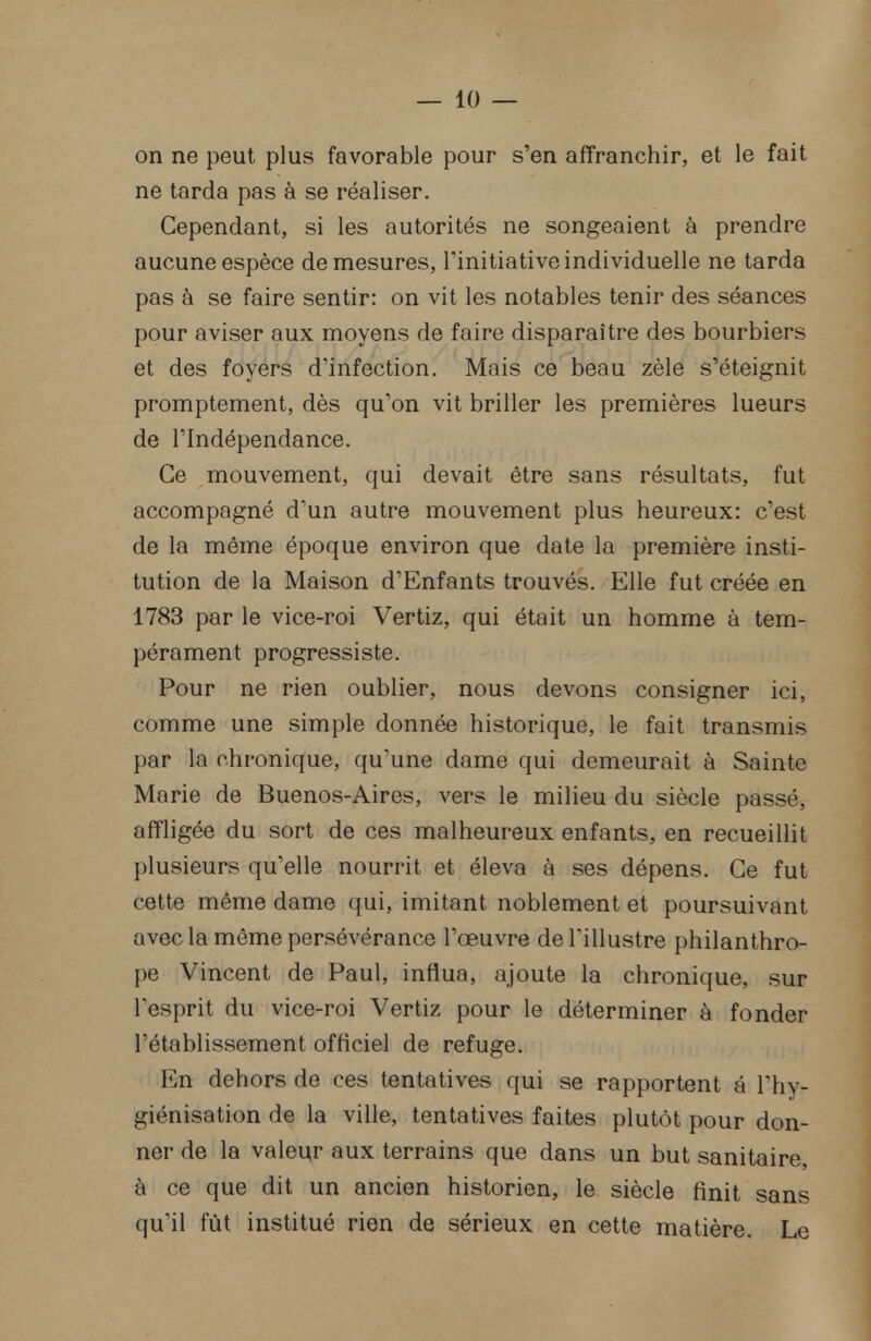 on ne peut plus favorable pour s'en affranchir, et le fait ne tarda pas à se réaliser. Cependant, si les autorités ne songeaient à prendre aucune espèce de mesures, l'initiative individuelle ne tarda pas à se faire sentir: on vit les notables tenir des séances pour aviser aux moyens de faire disparaître des bourbiers et des foyers d'infection. Mais ce beau zèle s'éteignit promptement, dès qu'on vit briller les premières lueurs de l'Indépendance. Ce mouvement, qui devait être sans résultats, fut accompagné d'un autre mouvement plus heureux: c'est de la même époque environ que date la première insti- tution de la Maison d'Enfants trouvés. Elle fut créée en 1783 par le vice-roi Vertiz, qui était un homme à tem- pérament progressiste. Pour ne rien oublier, nous devons consigner ici, comme une simple donnée historique, le fait transmis par la chronique, qu'une dame qui demeurait à Sainte Marie de Buenos-Aires, vers le milieu du siècle passé, affligée du sort de ces malheureux enfants, en recueillit plusieurs qu'elle nourrit et éleva à ses dépens. Ce fut cette même dame qui, imitant noblement et poursuivant avec la même persévérance l'œuvre de l'illustre philanthro- pe Vincent de Paul, influa, ajoute la chronique, sur l'esprit du vice-roi Vertiz pour le déterminer à fonder l'établissement officiel de refuge. En dehors de ces tentatives qui se rapportent a l'hy- giénisation de la ville, tentatives faites plutôt pour don- ner de la valeur aux terrains que dans un but sanitaire, à ce que dit un ancien historien, le siècle finit sans qu'il fût institué rien de sérieux en cette matière. Le