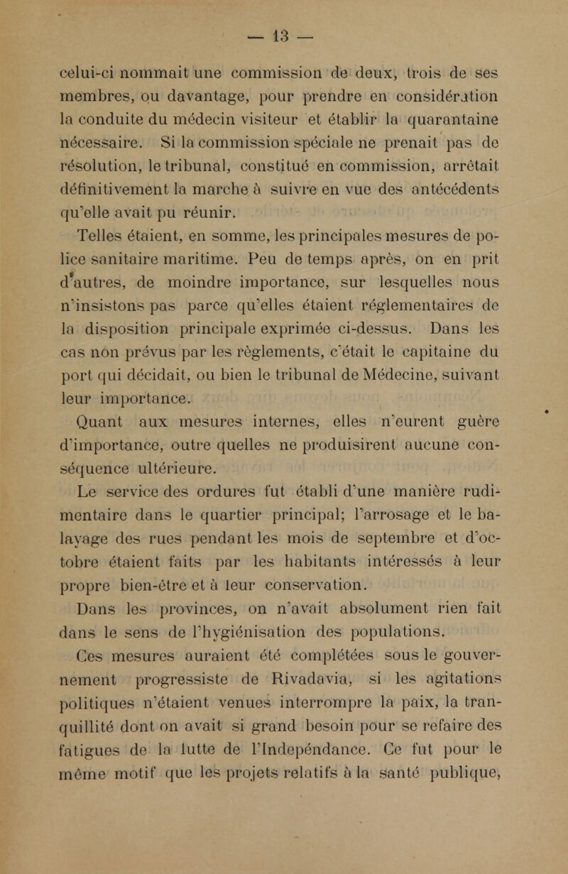 celui-ci nommait une commission de deux, trois de ses membres, ou davantage, pour prendre en considération la conduite du médecin visiteur et établir la quarantaine nécessaire. Si la commission spéciale ne prenait pas de résolution, le tribunal, constitué en commission, arrêtait définitivement la marche à suivre en vue des antécédents qu'elle avait pu réunir. Telles étaient, en somme, les principales mesures de po- lice sanitaire maritime. Peu de temps après, on en prit d'autres, de moindre importance, sur lesquelles nous n'insistons pas parce qu'elles étaient réglementaires de la disposition principale exprimée ci-dessus. Dans les cas non prévus par les règlements, c'était le capitaine du port qui décidait, ou bien le tribunal de Médecine, suivant leur importance. Quant aux mesures internes, elles n'eurent guère d'importance, outre quelles ne produisirent aucune con- séquence ultérieure. Le service des ordures fut établi d'une manière rudi- mentaire dans le quartier principal; l'arrosage et le ba- layage des rues pendant les mois de septembre et d'oc- tobre étaient faits par les habitants intéressés à leur- propre bien-être et à leur conservation. Dans les provinces, on n'avait absolument rien fait dans le sens de l'hygiénisation des populations. Ces mesures auraient été complétées sous le gouver- nement progressiste de Rivadavia. si les agitations politiques n'étaient venues interrompre la paix, la tran- quillité dont on avait si grand besoin pour se refaire des fatigues de la lutte de l'Indépendance. Ce fut pour le même motif que les projets relatifs à la santé publique,