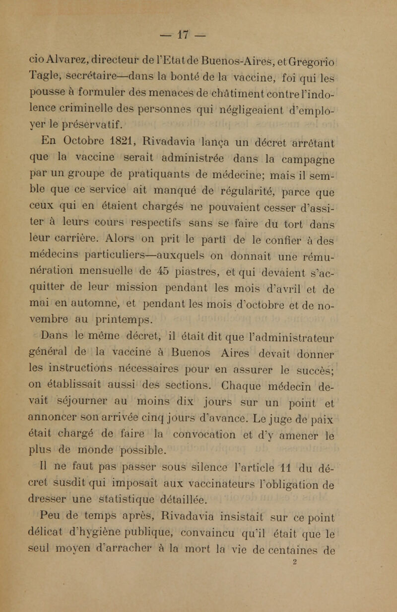 cio Alvarez, directeur de l'Etat de Buenos-Aires, etGregorio Tagle, secrétaire—dans la bonté de la vaccine, foi qui les pousse à formuler des menaces de châtiment contre l'indo- lence criminelle des personnes qui négligeaient d'emplo- yer le préservatif. En Octobre 1821, Rivadavia lança un décret arrêtant que la vaccine serait administrée dans la campagne par un groupe de pratiquants de médecine; mais il sem- ble que ce service ait manqué de régularité, parce que ceux qui en étaient chargés ne pouvaient cesser d'assi- ter à leurs cours respectifs sans se faire du tort dans leur carrière. Alors on prit le parti de le confier à des médecins particuliers—auxquels on donnait une rému- nération mensuelle de 45 piastres, et qui devaient s'ac- quitter de leur mission pendant les mois d'avril et de mai en automne, et pendant les mois d'octobre et de no- vembre au printemps. Dans le même décret, il était dit que l'administrateur général de la vaccine à Buenos Aires devait donner les instructions nécessaires pour en assurer le succès; on établissait aussi des sections. Chaque médecin de- vait séjourner au moins dix jours sur un point et annoncer son arrivée cinq jours d'avance. Le juge de paix était chargé de faire la convocation et d'y amener le plus de monde possible. Il ne faut pas passer sous silence l'article 11 du dé- cret susdit qui imposait aux vaccinateurs l'obligation de dresser une statistique détaillée. Peu de temps après, Rivadavia insistait sur ce point délicat d'hygiène publique, convaincu qu'il était que le seul moyen d'arracher à la mort la vie de centaines de