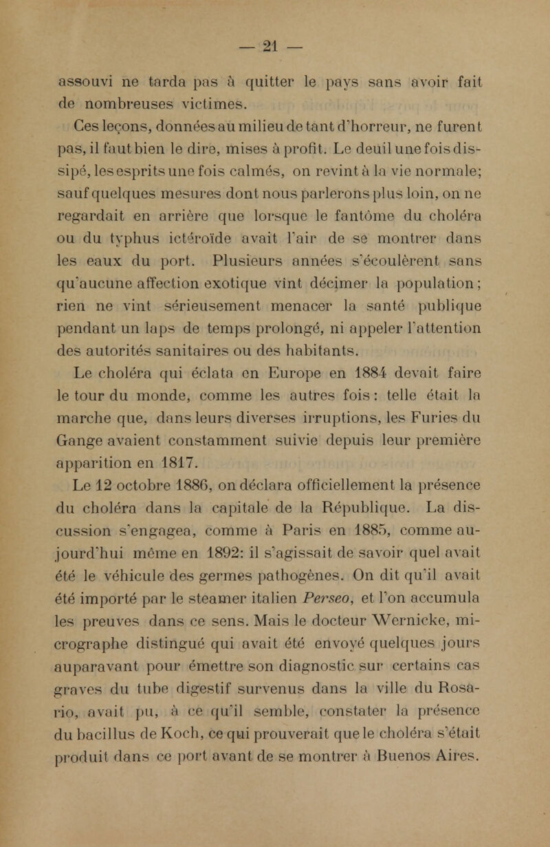 assouvi ne tarda pas à quitter le pays sans avoir fait de nombreuses victimes. Ces leçons, données au milieu de tant d'horreur, ne f uren t pas, il faut bien le dire, mises à profit. Le deuil une fois dis- sipé, les esprits une fois calmés, on revint à la vie normale; sauf quelques mesures dont nous parlerons plus loin, on ne regardait en arrière que lorsque le fantôme du choléra ou du typhus ictéroïde avait l'air de se montrer dans les eaux du port. Plusieurs années s'écoulèrent sans qu'aucune affection exotique vînt décimer la population ; rien ne vint sérieusement menacer la santé publique pendant un laps de temps prolongé, ni appeler l'attention des autorités sanitaires ou des habitants. Le choléra qui éclata en Europe en 1884 devait faire le tour du monde, comme les autres fois : telle était la marche que, dans leurs diverses irruptions, les Furies du Gange avaient constamment suivie depuis leur première apparition en 1817. Le 12 octobre 1886, on déclara officiellement la présence du choléra dans la capitale de la République. La dis- cussion s'engagea, comme à Paris en 1885, comme au- jourd'hui même en 1892: il s'agissait de savoir quel avait été le véhicule des germes pathogènes. On dit qu'il avait été importé par le steamer italien Perseo, et l'on accumula les preuves dans ce sens. Mais le docteur Wernicke, mi- crographe distingué qui avait été envoyé quelques jours auparavant pour émettre son diagnostic sur certains cas graves du tube digestif survenus dans la ville du Rosa- rio, avait pu, à ce qu'il semble, constater la présence du bacillus de Koch, ce qui prouverait que le choléra s'était produit dans ce port avant de se montrer à Buenos Aires.