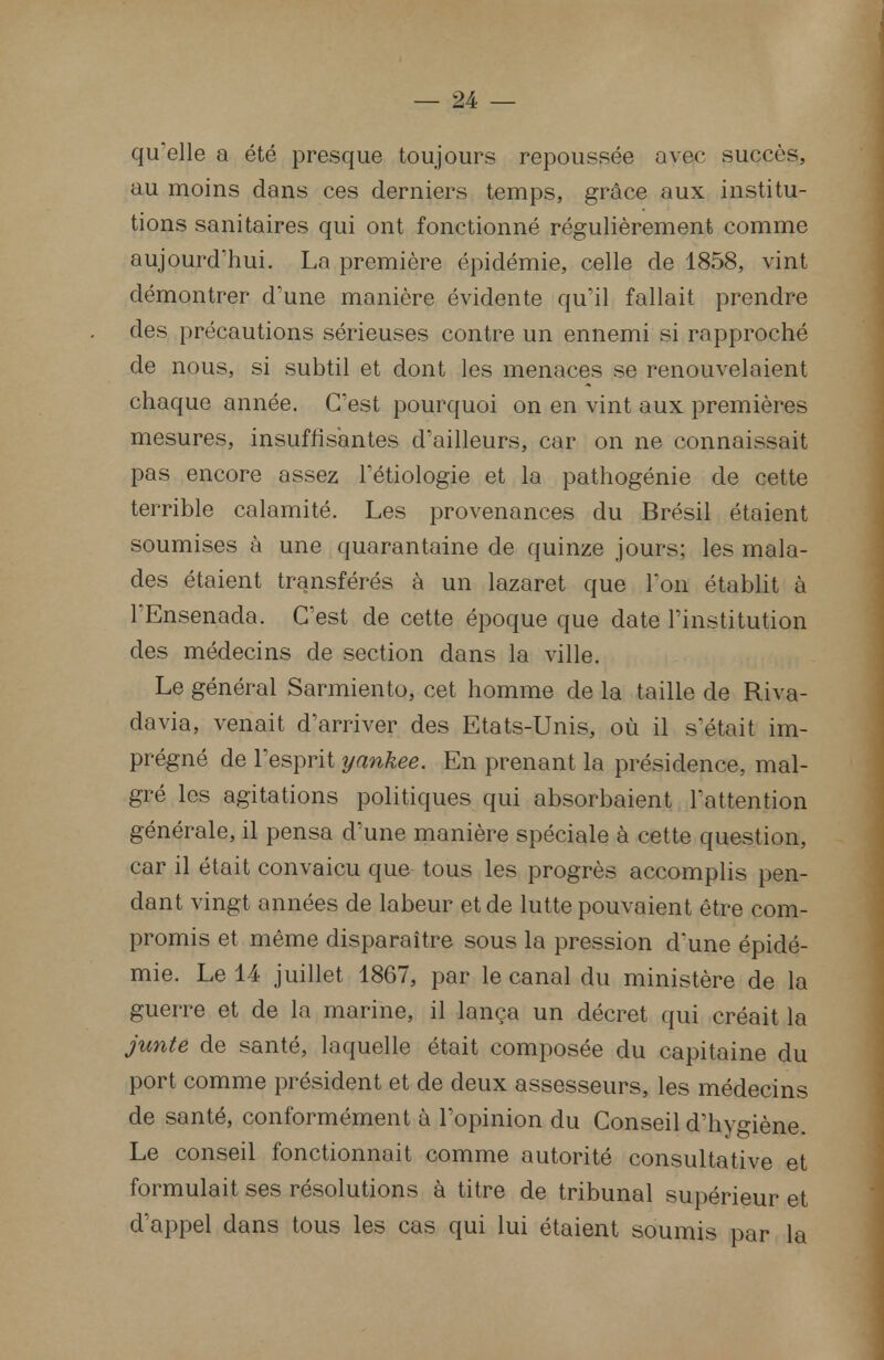 qu'elle a été presque toujours repoussée avec succès, au moins dans ces derniers temps, grâce aux institu- tions sanitaires qui ont fonctionné régulièrement comme aujourd'hui. La première épidémie, celle de 1858, vint démontrer d'une manière évidente qu'il fallait prendre des précautions sérieuses contre un ennemi si rapproché de nous, si subtil et dont les menaces se renouvelaient chaque année. C'est pourquoi on en vint aux premières mesures, insuffisantes d'ailleurs, car on ne connaissait pas encore assez l'étiologie et la pathogénie de cette terrible calamité. Les provenances du Brésil étaient soumises à une quarantaine de quinze jours; les mala- des étaient transférés à un lazaret que Ton établit à l'Ensenada. C'est de cette époque que date l'institution des médecins de section dans la ville. Le général Sarmiento, cet homme de la taille de Riva- davia, venait d'arriver des Etats-Unis, où il s'était im- prégné de l'esprit yankee. En prenant la présidence, mal- gré les agitations politiques qui absorbaient l'attention générale, il pensa d'une manière spéciale à cette question, car il était convaicu que tous les progrès accomplis pen- dant vingt années de labeur et de lutte pouvaient être com- promis et même disparaître sous la pression d'une épidé- mie. Le 14 juillet 1867, par le canal du ministère de la guerre et de la marine, il lança un décret qui créait la junte de santé, laquelle était composée du capitaine du port comme président et de deux assesseurs, les médecins de santé, conformément à l'opinion du Conseil d'hygiène. Le conseil fonctionnait comme autorité consultative et formulait ses résolutions à titre de tribunal supérieur et d'appel dans tous les cas qui lui étaient soumis par la