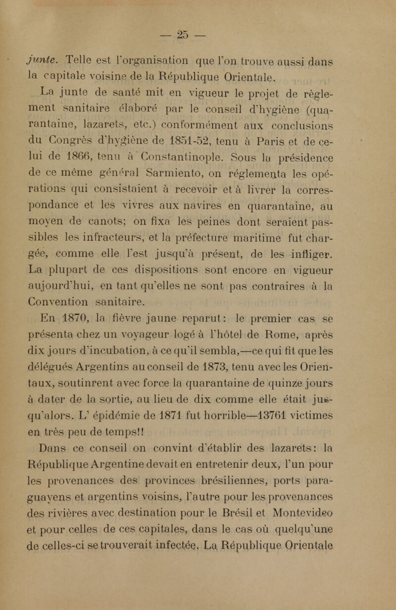 junte. Telle est l'organisation que Ton trouve aussi dans la capitale voisins de la République Orientale. La junte de santé mit en vigueur le projet de règle- ment sanitaire élaboré par le conseil d'hygiène (qua- rantaine, lazarets, etc.) conformément aux conclusions du Congrès d'hygiène de 1851-52, tenu à Paris et de ce- lui de 1866, tenu à* Constantino.ple. Sous la présidence de ce même général Sarmiento, on réglementa les opé- rations qui consistaient à recevoir et à livrer la corres- pondance et les vivres aux navires en quarantaine, au moyen de canots; on fixa les peines dont seraient pas- sibles les inf'racteurs, et la préfecture maritime fut char- gée, comme elle Test jusqu'à présent, de les infliger. La plupart de ces dispositions sont encore en vigueur aujourd'hui, en tant qu'elles ne sont pas contraires à la Convention sanitaire. En 1870, la fièvre jaune reparut: le premier cas se présenta chez un voyageur logé à l'hôtel de Rome, après dix jours d'incubation, à ce qu'il sembla,—ce qui fit que les délégués Argentins au conseil de 1873, tenu avec les Orien- taux, soutinrent avec force la quarantaine de quinze jours à dater de la sortie, au lieu de dix comme elle était jus- qu'alors. L' épidémie de 1871 fut horrible—13761 victimes en très peu de temps!! Dans ce conseil on convint d'établir des lazarets: la République Argentine devait en entretenir deux, l'un pour les provenances des provinces brésiliennes, ports para- guayens et argentins voisins, l'autre pour les provenances des rivières avec destination pour le Brésil et Montevideo et pour celles de ces capitales, dans le cas où quelqu'une de celles-ci se trouverait infectée. La République Orientale