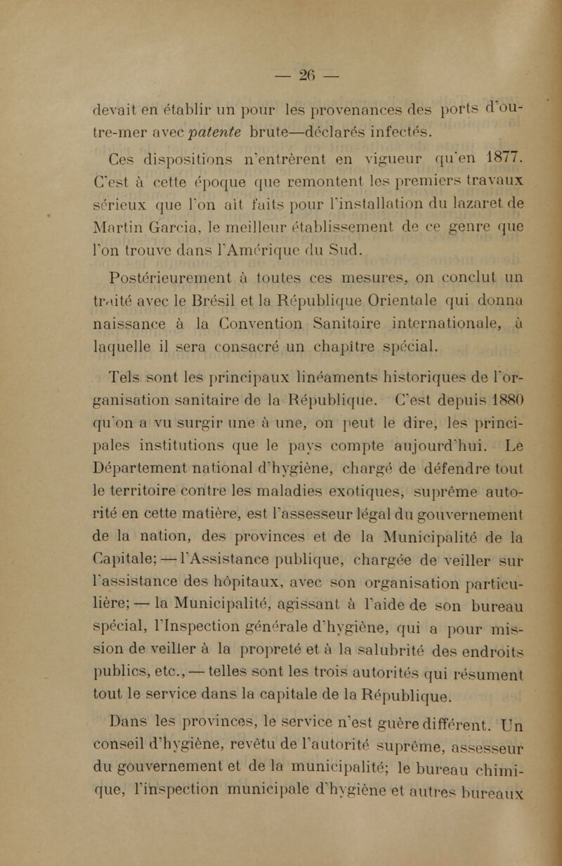 devait en établir un pour les provenances des ports d ou- tre-mer avec patente brute—déclarés infectés. Ces dispositions n'entrèrent en vigueur qu'en 1877. C'est à cette époque que remontent les premiers travaux sérieux que l'on ait faits pour l'installation du lazaret de Martin Garcia, le meilleur établissement d'1 ce genre que Ton trouve dans l'Amérique du Sud. Postérieurement à toutes ces mesures, on conclut un traité avec le Brésil et la République Orientale qui donna naissance à la Convention Sanitaire internationale, à laquelle il sera consacré un chapitre spécial. Tels sont les principaux linéaments historiques de l'or- ganisation sanitaire de la République. C'est depuis 1880 qu'on a vu surgir une à une, on peut le dire, les princi- pales institutions que le pays compte aujourd'hui. Le Département national d'hygiène, chargé de défendre tout le territoire contre les maladies exotiques, suprême auto- rité en cette matière, est l'assesseur légal du gouvernement de la nation, des provinces et de la Municipalité de la Capitale; — l'Assistance publique, chargée de veiller sur l'assistance des hôpitaux, avec son organisation particu- lière; — la Municipalité, agissant à l'aide de son bureau spécial, l'Inspection générale d'hygiène, qui a pour mis- sion de veiller à la propreté et à la salubrité des endroits publics, etc., — telles sont les trois autorités qui résument tout le service dans la capitale de la République. Dans les provinces, le service n'est guère différent. Un conseil d'hygiène, revêtu de l'autorité suprême, assesseur du gouvernement et delà municipalité; le bureau chimi- que, l'inspection municipale d'hygiène et autres bureaux