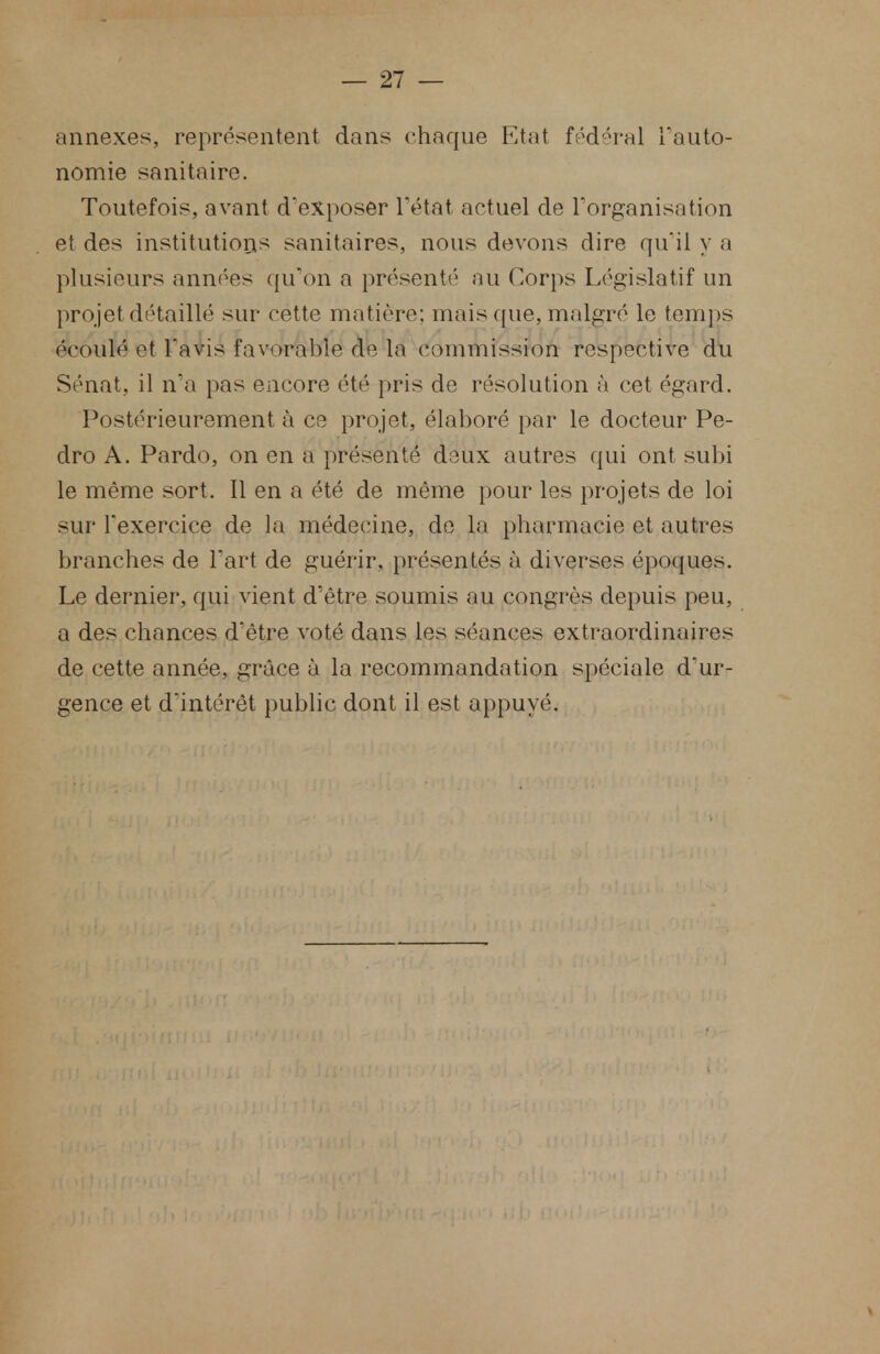 annexes, représentent dans chaque Etat fédéral l'auto- nomie sanitaire. Toutefois, avant d'exposer l'état actuel de l'organisation et des institutions sanitaires, nous devons dire qu'il y a plusieurs années qu'on a présenté au Corps Législatif un projet détaillé sur cette matière: mais que, malgré le temps écoulé- et l'avis favorable de la commission respeetive du Sénat, il n'a pas encore été pris de résolution à cet égard. Postérieurement à ce projet, élaboré par le docteur Pe- dro A. Pardo, on en a présenté deux autres qui ont subi le même sort. Il en a été de même pour les projets de loi sur l'exercice de la médecine, de la pharmacie et autres branches de Fart de guérir, présentés à diverses époques. Le dernier, qui vient d'être soumis au congrès depuis peu, a des chances d'être voté dans les séances extraordinaires de cette année, grâce à la recommandation spéciale d'ur- gence et d'intérêt public dont il est appuyé.