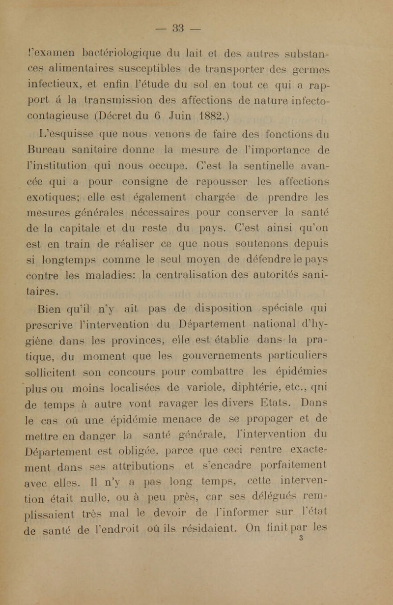 l'examen bactériologique du lait et des autres substan- ces alimentaires susceptibles de transporter des germes infectieux, et enfin l'étude du sol en tout ce qui a rap- port â la transmission des affections de nature infecto- contagieuse (Décret du 6 Juin 1882.) L'esquisse que nous venons de faire des fonctions du Bureau sanitaire donne la mesure de l'importance de l'institution qui nous occupe. C'est la sentinelle avan- cée qui a pour consigne de repousser les affections exotiques: elle est également chargée de prendre les mesures générales nécessaires pour conserver la santé de la capitale et du reste du pays. C'est ainsi qu'on est en train de réaliser ce que nous soutenons depuis si longtemps comme le seul moyen de défendre le pays contre les maladies: la centralisation des autorités sani- taires. Bien qu'il n'y ait pas de disposition spéciale qui prescrive l'intervention du Département national d'hy- giène dans les provinces, elle est établie dans la pra- tique, du moment que les gouvernements particuliers sollicitent son concours pour combattre les épidémies plus ou moins localisées de variole, diphtérie, etc., qui de temps à autre vont ravager les divers Etats. Dans le cas où une épidémie menace de se propager et de mettre en danger la santé générale, l'intervention du Département est obligée, parce que ceci rentre exacte- ment dans ses attributions et s'encadre porfaitement avec elles. Il n'y a pas long temps, cette interven- tion était nulle, ou à peu près,, car ses délégués rem- plissaient très mal le devoir de l'informer sur l'état de santé de l'endroit où ils résidaient. On hnit par les