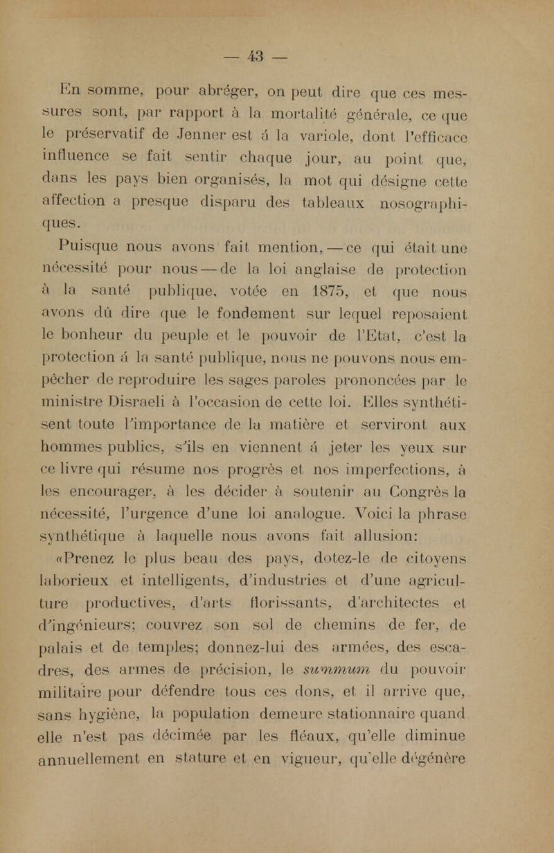 En somme, pour abréger, on peut dire que ces mes- sures sont, par rapport à la mortalité générale, ce que le préservatif de Jenner est é la variole, dont l'efficace influence se fait sentir chaque jour, au point que, dans les pays bien organisés, la mot qui désigne cette affection a presque disparu des tableaux nosographi- ques. Puisque nous avons fait mention, — ce qui était une nécessité pour nous — de la loi anglaise de protection à la santé publique, votée en 1875, et que nous avons dû dire que le fondement sur lequel reposaient le bonheur du peuple et le pouvoir de l'Etat, c'est la protection â la santé publique, nous ne pouvons nous em- pêcher de reproduire les sages paroles prononcées par le ministre Disraeli à l'occasion de cette loi. Elles synthéti- sent toute l'importance de la matière et serviront aux hommes publics, s'ils en viennent a jeter les yeux sur ce livre qui résume nos progrès et nos imperfections, à les encourager, à les décider à soutenir au Congrès la nécessité, l'urgence d'une loi analogue. Voici la phrase synthétique à laquelle nous avons fait allusion: «Prenez le plus beau des pays, dotez-le de citoyens laborieux et intelligents, d'industries et d'une agricul- ture productives, d'arts florissants, d'architectes et d'ingénieurs; couvrez son sol de chemins de fer, de palais et de temples; donnez-lui des armées, des esca- dres, des armes de précision, le summum du pouvoir militaire pour défendre tous ces dons, et il arrive que, sans hygiène, la population demeure stationnaire quand elle n'est pas décimée par les fléaux, qu'elle diminue annuellement en stature et en vigueur, quelle dégénère