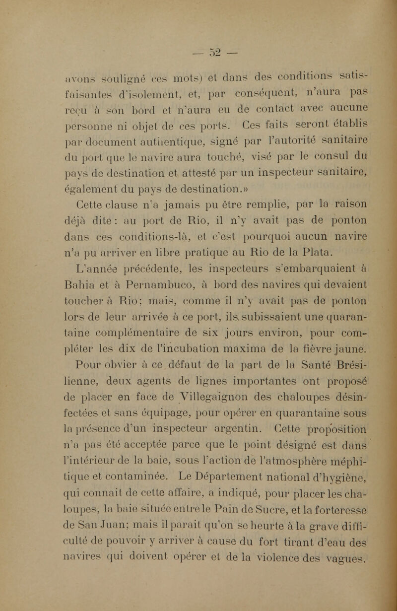 avons souligné ces mots) et dans des conditions satis- faisantes d'isolement, et, par conséquent, n'aura pas reçu à son bord et n'aura eu de contact avec aucune personne ni objet de ces ports. Ces faits seront établis par document authentique, signé par l'autorité sanitaire du port que le navire aura touché, visé par le consul du pays de destination et attesté par un inspecteur sanitaire, également du pays de destination.» Cette clause n'a jamais pu être remplie, par la raison déjà dite : au port de Rio, il n'y avait pas de ponton dans ces conditions-là, et c'est pourquoi aucun navire n'a pu arriver en libre pratique au Rio de la Plata. L'année précédente, les inspecteurs s'embarquaient à Bahia et à Pernambuco, à bord des navires qui devaient toucher à Rio; mais, comme il n'y avait pas de ponton lors de leur arrivée à ce port, ils. subissaient une quaran- taine complémentaire de six jours environ, pour com- pléter les dix de l'incubation maxima de la fièvre jaune. Pour obvier à ce défaut de la part de la Santé Brési- lienne, deux agents de lignes importantes ont proposé de placer en face de Villegaïgnon des chaloupes désin- fectées et sans équipage, pour opérer en quarantaine sous la présence d'un inspecteur argentin. Cette proposition n'a pas été acceptée parce que le point désigné est dans l'intérieur de la baie, sous l'action de l'atmosphère méphi- tique et contaminée. Le Département national d'hygiène, qui connaît de cette affaire, a indiqué, pour placer les cha- loupes, la haie située entre le Pain de Sucre, et la forteresse de San Juan; mais il parait qu'on se heurte à la grave diffi- culté de pouvoir y arriver à cause du fort tirant d'eau des navires qui doivent opérer et de la violence des vagues.