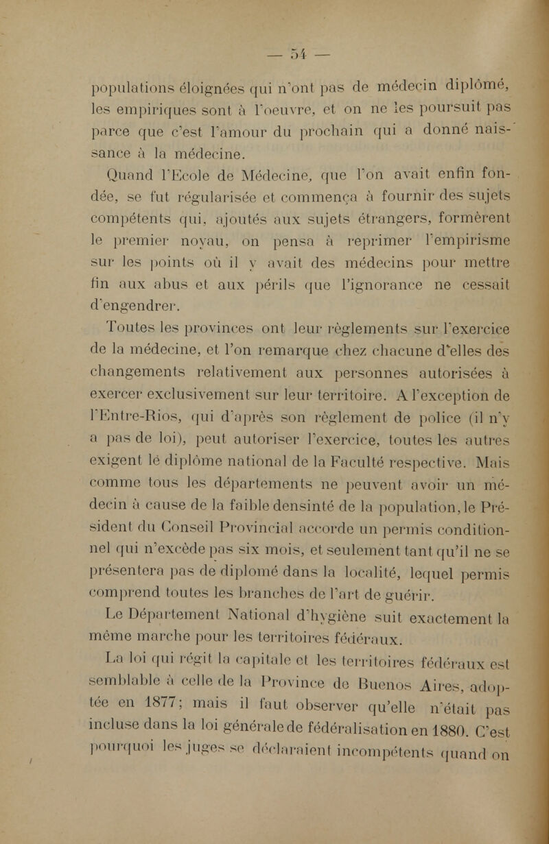 populations éloignées qui n'ont pas de médecin diplômé, les empiriques sont à l'oeuvre, et on ne les poursuit pris parce que c'est l'amour du prochain qui a donné nais- sance à la médecine. Quand l'Ecole de Médecine, que l'on avait enfin fon- dée, se fut régularisée et commença à fournir des sujets compétents qui, ajoutés aux sujets étrangers, formèrent le premier noyau, on pensa à reprimer l'empirisme sur les points où il y avait des médecins pour mettre fin aux abus et aux périls que l'ignorance ne cessait d'engendrer. Toutes les provinces ont leur règlements sur l'exercice de la médecine, et l'on remarque chez chacune d'elles des changements relativement aux personnes autorisées à exercer exclusivement sur leur territoire. A l'exception de l'Knfre-Rios, qui d'après son règlement de police (il n'y ;( pas de loi), peut autoriser l'exercice, toutes les autres exigent lé diplôme national de la Faculté respective. Mais comme tous les départements ne peuvent avoir un mé- decin à cause de la faible densinté de la population, le Pré- sident du Conseil Provincial accorde un permis condition- nel qui n'excède pas six mois, et seulement tant qu'il ne se présentera pas de diplômé dans la localité, lequel permis comprend toutes les branches de l'art de guérir. Le Département National d'hygiène suit exactement la même marche pour les territoires fédéraux; La loi qui régit la capitale et les territoires fédéraux est semblable à celle de la Province de Buenos Aires, adop- tée en 1877; mais il faut observer qu'elle n'était pas incluse dans la loi générale de fédéralisation en 1880. C'est pourquoi les juges se déclaraienl incompétents quand on