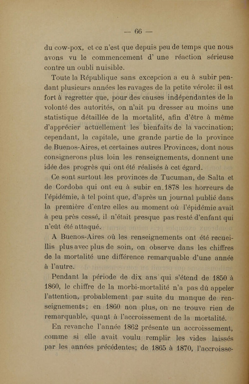 du cow-pox, et ce n'est que depuis peu de temps que nous avons vu le commencement d'une réaction sérieuse contre un oubli nuisible. Toute la République sans excepcion a eu à subir pen- dant plusieurs années les ravages de la petite vérole: il est fort à regretter que, pour des causes indépendantes de la volonté des autorités, on n'ait pu dresser au moins une statistique détaillée de la mortalité, afin d'être à même d'apprécier actuellement les bienfaits de la vaccination; cependant, la capitale, une grande partie de la province de Buenos-Aires, et certaines autres Provinces, dont nous consignerons plus loin les renseignements, donnent une idée des progrès qui ont été réalisés à cet égard. Ce sont surtout les provinces de Tucuman, de Salta et de Cordoba qui ont eu à subir en. 1878 les horreurs de l'épidémie, à tel point que, d'après un journal publié dans la première d'entre elles au moment où l'épidémie avait à peu près cessé, il n'était presque pas resté d'enfant qui n'eût été attaqué. A Buenos-Aires où les renseignements ont été recuei- llis plus avec plus de soin, on observe dans les chiffres de la mortalité une différence remarquable d'une année à l'autre. Pendant la période de dix ans qui s'étend de 1850 à 1860, le chiffre de la morbi-mortalité n'a pas dû appeler l'attention, probablement par suite du manque de ren- seignements ; en 1860 non plus, on ne trouve rien de remarquable, quant à l'accroissement de la mortalité. En revanche l'année 1862 présente un accroissement, comme si elle avait voulu remplir les vides laissés par les années précédentes; de 1865 à 1870, l'accroisse-