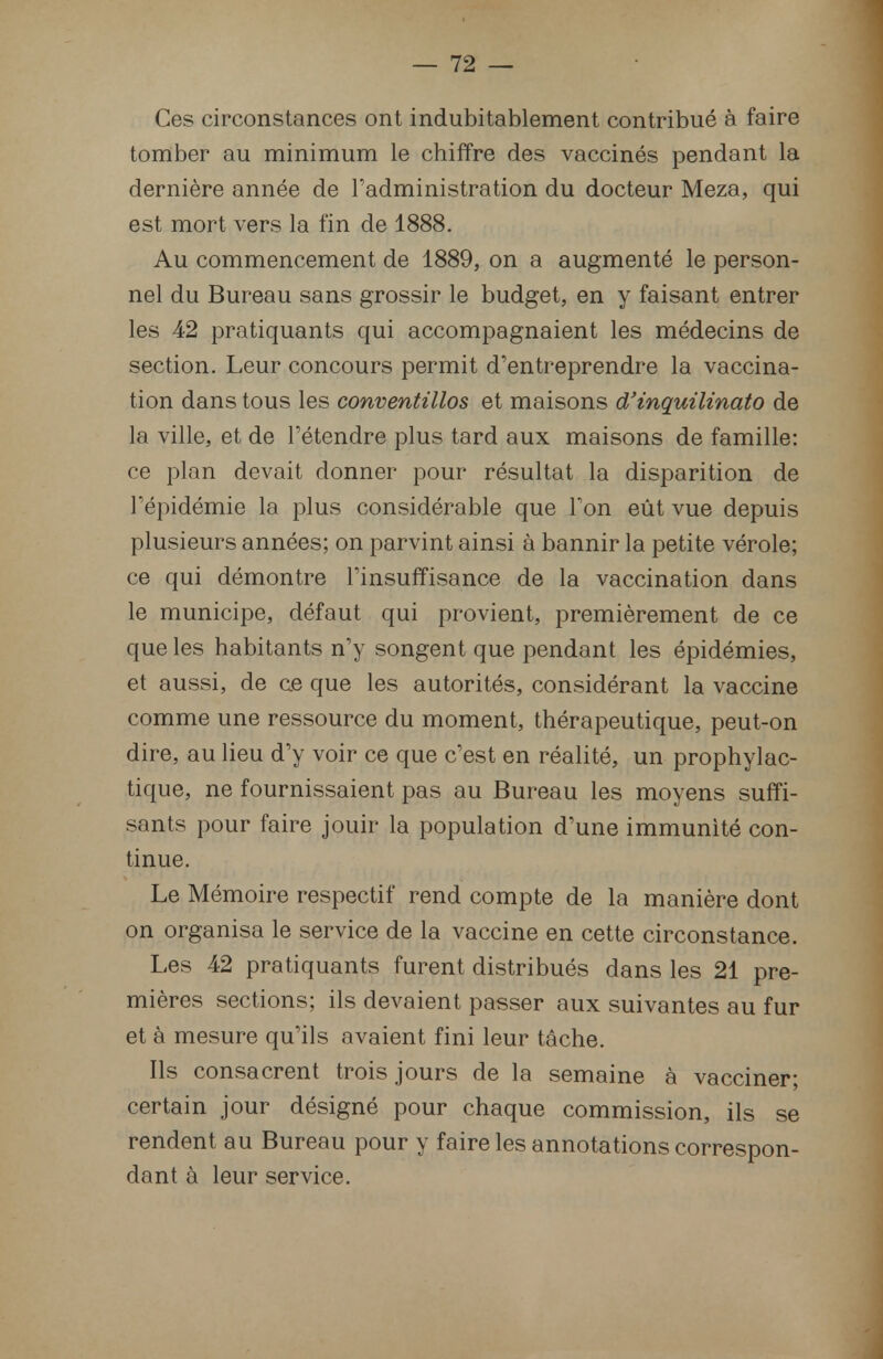 Ces circonstances ont indubitablement contribué à faire tomber au minimum le chiffre des vaccinés pendant la dernière année de l'administration du docteur Meza, qui est mort vers la fin de 1888. Au commencement de 1889, on a augmenté le person- nel du Bureau sans grossir le budget, en y faisant entrer les 42 pratiquants qui accompagnaient les médecins de section. Leur concours permit d'entreprendre la vaccina- tion dans tous les conventillos et maisons d'inquilinato de la ville, et de l'étendre plus tard aux maisons de famille: ce plan devait donner pour résultat la disparition de l'épidémie la plus considérable que l'on eût vue depuis plusieurs années; on parvint ainsi à bannir la petite vérole; ce qui démontre l'insuffisance de la vaccination dans le municipe, défaut qui provient, premièrement de ce que les habitants n'y songent que pendant les épidémies, et aussi, de ce que les autorités, considérant la vaccine comme une ressource du moment, thérapeutique, peut-on dire, au lieu d'y voir ce que c'est en réalité, un prophylac- tique, ne fournissaient pas au Bureau les moyens suffi- sants pour faire jouir la population d'une immunité con- tinue. Le Mémoire respectif rend compte de la manière dont on organisa le service de la vaccine en cette circonstance. Les 42 pratiquants furent distribués dans les 21 pre- mières sections; ils devaient passer aux suivantes au fur et à mesure qu'ils avaient fini leur tâche. Ils consacrent trois jours de la semaine à vacciner; certain jour désigné pour chaque commission, ils se rendent au Bureau pour y faire les annotations correspon- dant à leur service.