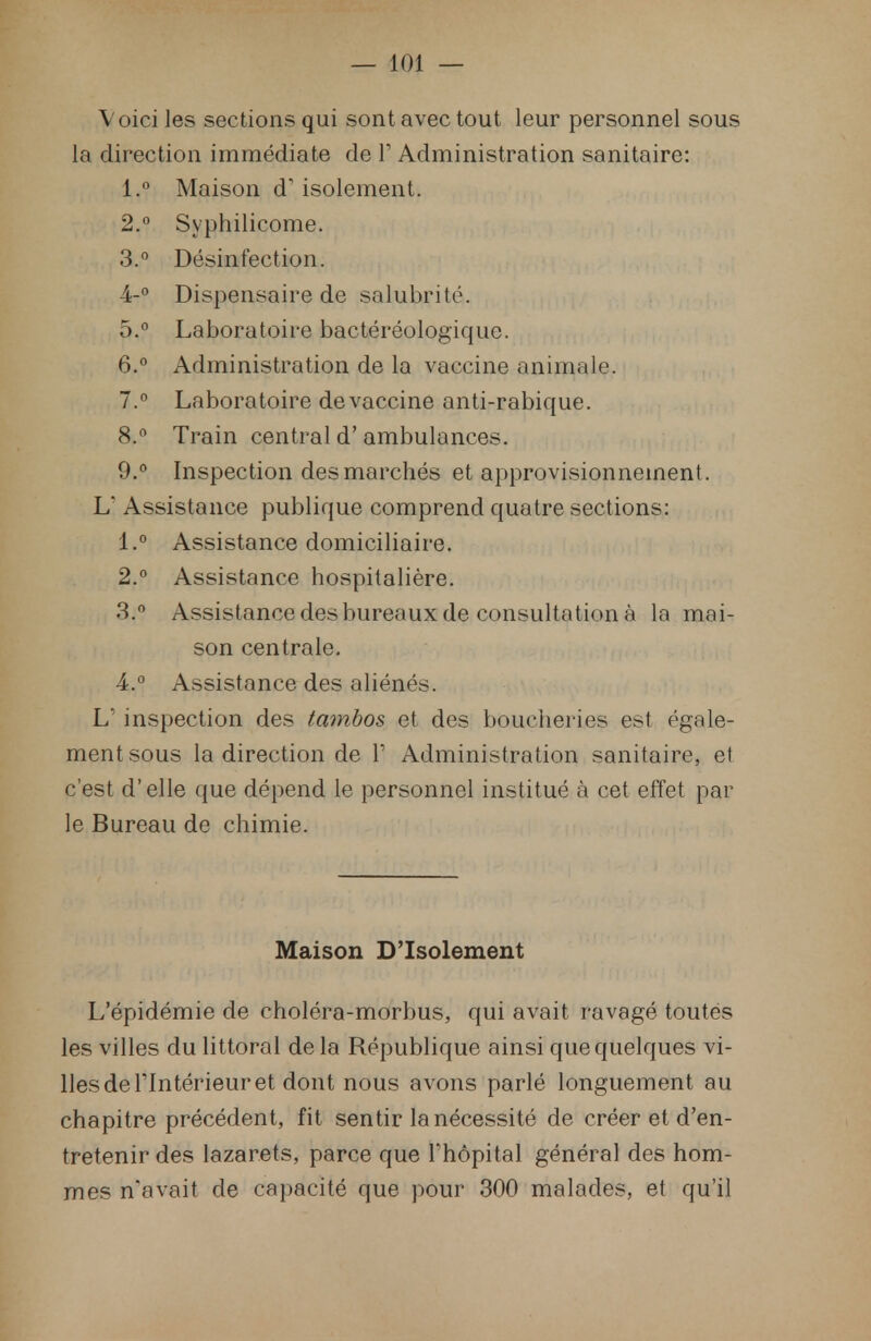 Voici les sections qui sont avec tout leur personnel sous la direction immédiate de 1' Administration sanitaire: 1. ° Maison d'isolement. 2. ° Syphilicome. 3. ° Désinfection. 4-° Dispensaire de salubrité. 5. ° Laboratoire bactéréologïque. 6. ° Administration de la vaccine animale. 7. ° Laboratoire de vaccine anti-rabique. 8. ° Train central d'ambulances. 9. ° Inspection des marchés et approvisionnement. L Assistance publique comprend quatre sections: 1. ° Assistance domiciliaire. 2. ° Assistance hospitalière. 3. ° Assistance des bureaux de consultation à la mai- son centrale. 4. ° Assistance des aliénés. L' inspection des tambos et des boucheries est égale- ment sous la direction de Y Administration sanitaire, et c'est d'elle que dépend le personnel institué à cet effet par le Bureau de chimie. Maison D'Isolement L'épidémie de choléra-morbus, qui avait ravagé toutes les villes du littoral de la République ainsi que quelques vi- lles de l'Intérieur et dont nous avons parlé longuement au chapitre précédent, fit sentir la nécessité de créer et d'en- tretenir des lazarets, parce que l'hôpital général des hom- mes n'avait de capacité que pour 300 malades, et qu'il