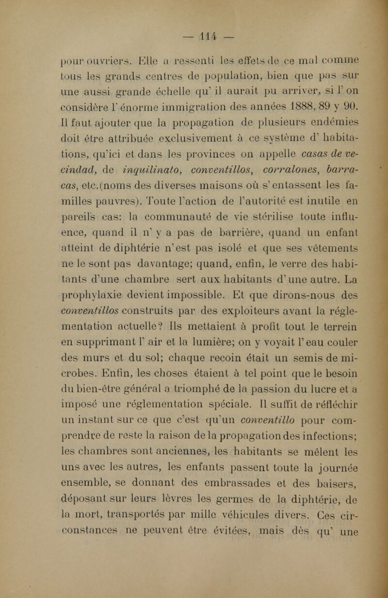 — 11 i — pour ouvriers. Ellie a reissenti les effets do ce mal comme tous les grands centres de population, bien que pas sur- une aussi grande échelle qu' il aurait pu arriver, si T on considère 1 énorme immigration des années 1888, 89 y 90. Il faut ajouter que la propagation de plusieurs endémies doit être attribuée exclusivement à ce système d'habita- tions, qu'ici et dans les provinces on appelle casas de ve- cindad, de inquilinato, conventillos, corralones, barra- cas, etc.(noms des diverses maisons où s'entassent les fa- milles pauvres). Toute l'action de l'autorité est inutile en pareils cas: la communauté de vie stérilise toute influ- ence, quand il n' y a pas de barrière, quand un enfant atteint de diphtérie n'est pas isolé et que ses vêtements ne le sont pas davantage; quand, enfin, le verre des habi- tants d'une chambre sert aux habitants d'une autre. La prophylaxie devient impossible. Et que dirons-nous des conventillos construits par des exploiteurs avant la régle- mentation actuelle? Ils mettaient à profit tout le terrein en supprimant 1' air et la lumière; on y voyait l'eau couler des murs et du sol; chaque recoin était un semis de mi- crobes. Enfin, les choses étaient à tel point que le besoin du bien-être général a triomphé de la passion du lucre et a imposé une réglementation spéciale. Il suffit de réfléchir un instant sur ce que c'est qu'un conventillo pour com- prendre de reste la raison delà propagation des infections; les chambres sont anciennes, les habitants se mêlent les uns avec les autres, les enfants passent toute la journée ensemble, se donnant des embrassades et des baisers, déposant sur leurs lèvres les germes de la diphtérie, de la mort, transportés par mille véhicules divers. Ces cir- constances ne peuvent être évitées, mais dès qu' une