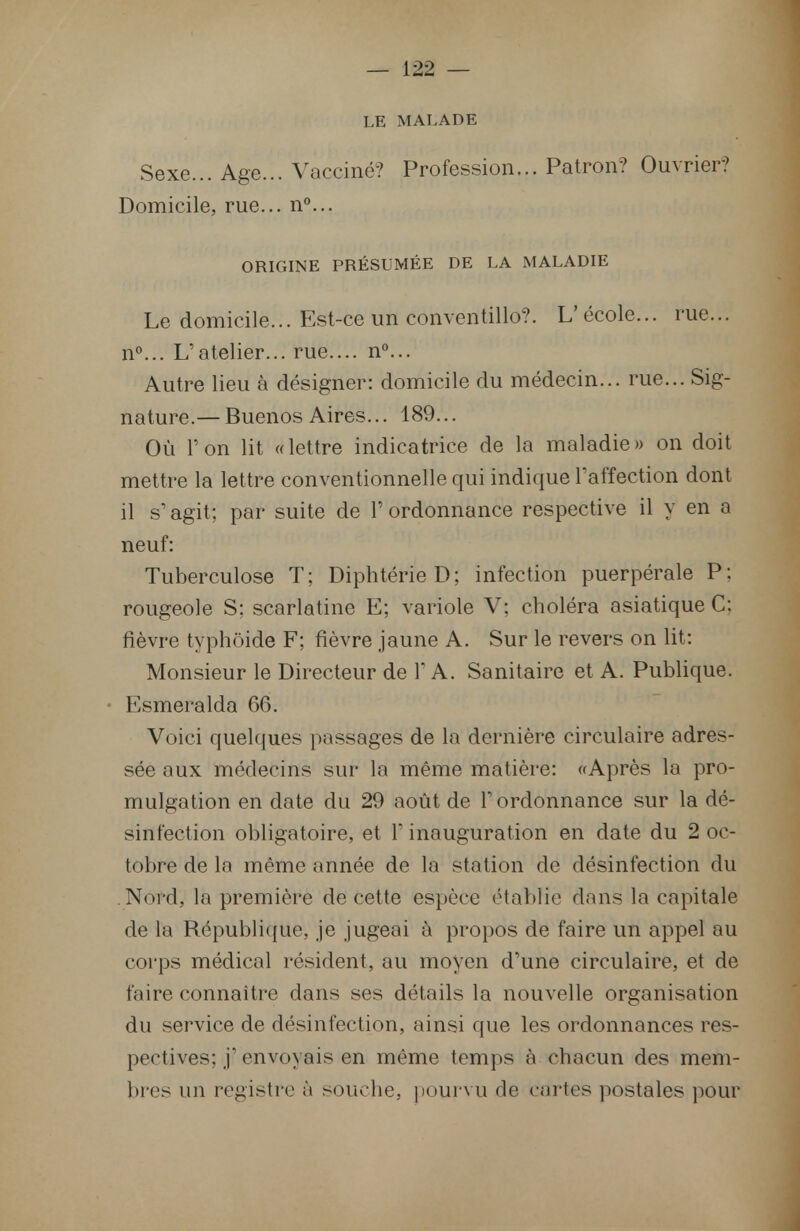 LE MALADE Sexe... Age... Vacciné? Profession... Patron? Ouvrier? Domicile, rue... n°... ORIGINE PRÉSUMÉE DE LA MALADIE Le domicile... Est-ce un conventillo?. L'école... rue... n°... L'atelier... rue.... n°... Autre lieu à désigner: domicile du médecin... rue... Sig- nature.— Buenos Aires... 189... Où Ton lit «lettre indicatrice de la maladie» on doit mettre la lettre conventionnelle qui indique l'affection dont il s'agit; par suite de Y ordonnance respective il y en a neuf: Tuberculose T; Diphtérie D; infection puerpérale P: rougeole S; scarlatine E; variole V; choléra asiatique C; fièvre typhoide F; fièvre jaune A. Sur le revers on lit: Monsieur le Directeur de 1 A. Sanitaire et A. Publique. Esmeralda 66. Voici quelques passages de la dernière circulaire adres- sée aux médecins sur la même matière: «Après la pro- mulgation en date du 29 août de l'ordonnance sur la dé- sinfection obligatoire, et l'inauguration en date du 2 oc- tobre de la même année de la station de désinfection du Nord, la première de cette espèce établie dans la capitale de la République, je jugeai à propos de faire un appel au corps médical résident, au moyen d'une circulaire, et de faire connaître dans ses détails la nouvelle organisation du service de désinfection, ainsi que les ordonnances res- pectives: j' envoyais en même temps à chacun des mem- bres un registre à souche, pourvu de cartes postales pour