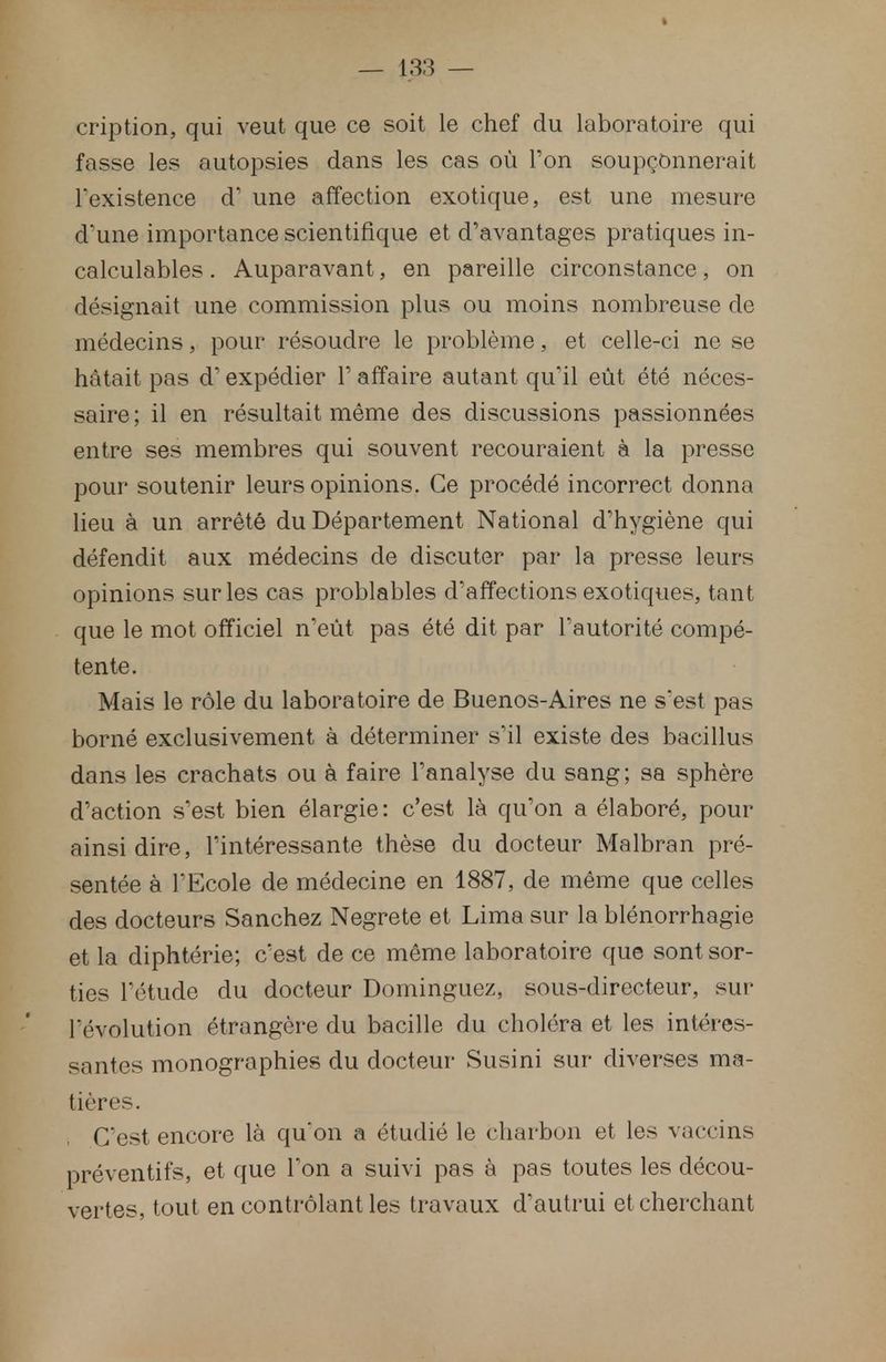 cription, qui veut que ce soit le chef du laboratoire qui fasse les autopsies dans les cas où l'on soupçonnerait l'existence d' une affection exotique, est une mesure d'une importance scientifique et d'avantages pratiques in- calculables . Auparavant, en pareille circonstance, on désignait une commission plus ou moins nombreuse de médecins, pour résoudre le problème, et celle-ci ne se hâtait pas d'expédier Y affaire autant qu'il eût été néces- saire; il en résultait même des discussions passionnées entre ses membres qui souvent recouraient à la presse pour soutenir leurs opinions. Ce procédé incorrect donna lieu à un arrêté du Département National d'hygiène qui défendit aux médecins de discuter par la presse leurs opinions sur les cas problables d'affections exotiques, tant que le mot officiel n'eût pas été dit par l'autorité compé- tente. Mais le rôle du laboratoire de Buenos-Aires ne sest pas borné exclusivement à déterminer s'il existe des bacillus dans les crachats ou à faire l'analyse du sang; sa sphère d'action s'est bien élargie: c'est là qu'on a élaboré, pour ainsi dire, l'intéressante thèse du docteur Malbran pré- sentée à l'Ecole de médecine en 1887, de même que celles des docteurs Sanchez Negrete et Lima sur la blénorrhagie et la diphtérie; c'est de ce même laboratoire que sont sor- ties l'étude du docteur Dominguez, sous-directeur, sur- révolution étrangère du bacille du choléra et les intéres- santes monographies du docteur Susini sur diverses ma- tières. C'est encore là qu'on a étudié le charbon et les vaccins préventifs, et que Ton a suivi pas à pas toutes les décou- vertes, tout en contrôlant les travaux d'autrui et cherchant