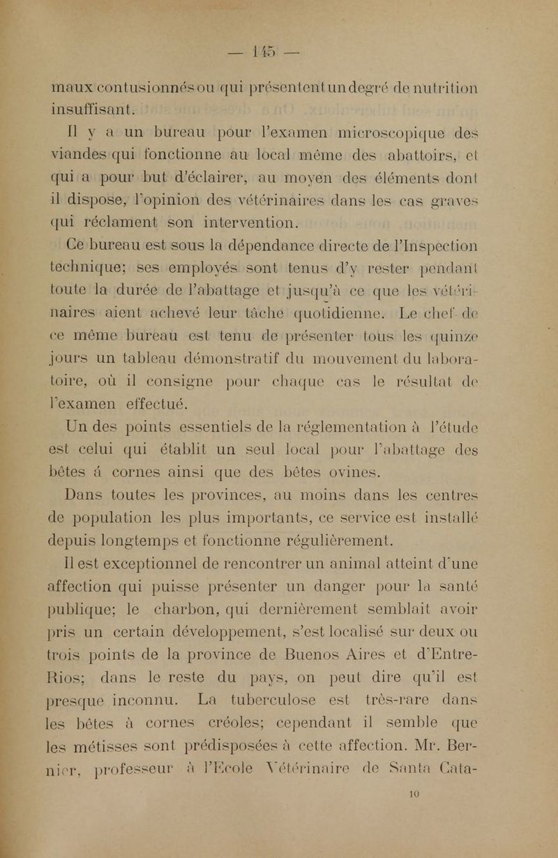 maux contusionnésou qui présenterait undegré de nu tri lion insuffisant. Il y a un bureau pour l'examen microscopique des viandes qui fonctionne au local même des abattoirs., ci qui a pour lait d'éclairer, au moyen des éléments don! il dispose, l'opinion des vétérinaires dans les cas graves qui réclament son intervention. Ce bureau est sous la dépendance directe de l'inspection technique; ses employés sont tenus d'y rester pendant toute la durée de l'abattage et jusqu'à ce que les vél'ri naires aient achevé leur tâche quotidienne. Le chef de ce même bureau est tenu de présenter tous les quinze jours un tableau démonstratif du mouvement du labora- toire, où il consigne pour chaque cas le résultat de l'examen effectué. Un des points essentiels de la réglementation à l'étude est celui qui établit un seul local pour l'abattage des bêtes â cornes ainsi que des bêtes ovines. Dans toutes les provinces, au moins dans les centres de population les plus importants, ce service est installé depuis longtemps et fonctionne régulièrement. Il est exceptionnel de rencontrer un animal atteint d'une affection qui puisse présenter un danger pour la santé publique; le charbon, qui dernièrement semblait avoir pris un certain développement, s'est localisé sur deux ou trois points de la province de Buenos Aires et d'Entre- Rios; dans le reste du pays, on peut dire qu'il est presque inconnu. La tuberculose est très-rare dans les bêtes à cornes créoles; cependant il semble que les métisses sont prédisposées à cette affection. Mr. Ber- nier. professeur à l'Ecole Vétérinaire de Santa Cata-