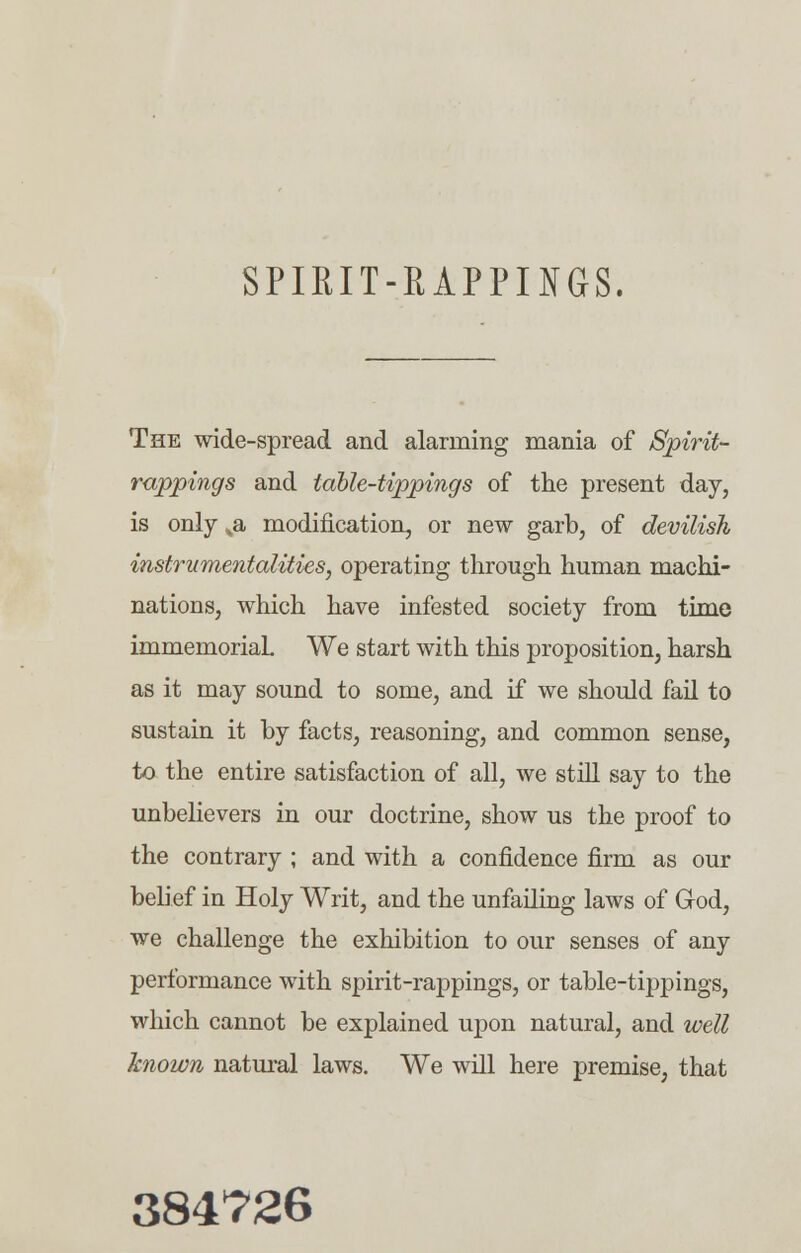 SPIRIT-RAPPINGS. The wide-spread and alarming mania of Spirit- rappings and tdble-tippings of the present day, is only ^a modification, or new garb, of devilish instrumentalities, operating through human machi- nations, which have infested society from time immemorial. We start with this proposition, harsh as it may sound to some, and if we should fail to sustain it by facts, reasoning, and common sense, to the entire satisfaction of all, we still say to the unbelievers in our doctrine, show us the proof to the contrary ; and with a confidence firm as our belief in Holy Writ, and the unfailing laws of G-od, we challenge the exhibition to our senses of any performance with spirit-rappings, or table-tippings, which cannot be explained upon natural, and well known natural laws. We will here premise, that 384726