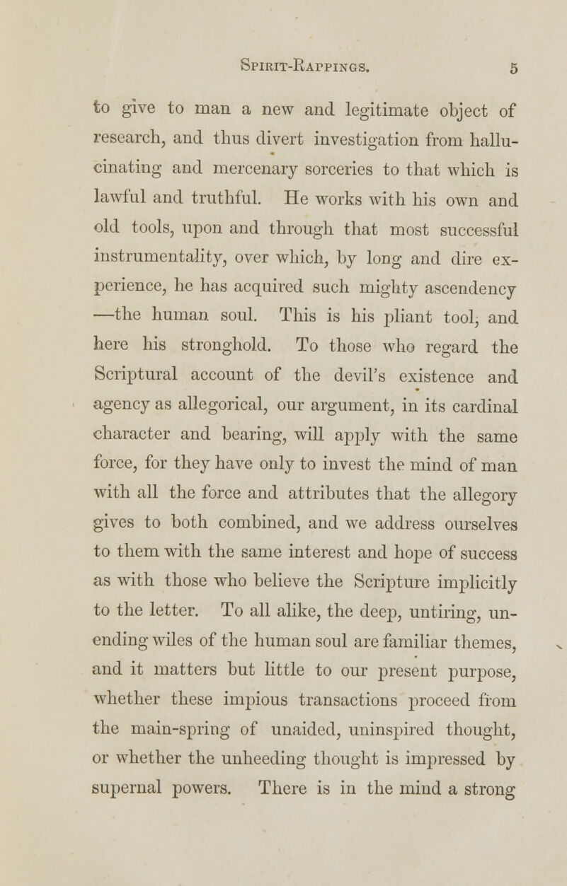 to give to man a new and legitimate object of research, and thus divert investigation from hallu- cinating and mercenary sorceries to that which is lawful and truthful. He works with his own and old tools, upon and through that most successful instrumentality, over which, by long and dire ex- perience, he has acquired such mighty ascendency —the human soul. This is his pliant tool, and here his stronghold. To those who regard the Scriptural account of the devil's existence and agency as allegorical, our argument, in its cardinal character and hearing, will apply with the same force, for they have only to invest the mind of man with all the force and attributes that the allegory gives to both combined, and we address ourselves to them with the same interest and hope of success as with those who believe the Scripture implicitly to the letter. To all alike, the deep, untiring, un- ending wiles of the human soul are familiar themes, and it matters but little to our present purpose, whether these impious transactions proceed from the main-spring of unaided, uninspired thought, or whether the unheeding thought is impressed by supernal powers. There is in the mind a strong