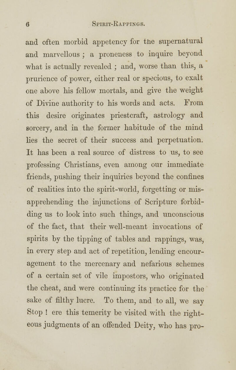 and often morbid appetency for tne supernatural and marvellous ; a proneness to inquire beyond what is actually revealed ; and, worse than this, a prurience of power, either real or specious, to exalt one above his fellow mortals, and give the weight of Divine authority to his words and acts. From this desire originates priestcraft, astrology and sorcery, and in the former habitude of the mind lies the secret of their success and perpetuation. It has been a real source of distress to us, to see professing Christians, even among our immediate friends, pushing their inquiries beyond the confines of realities into the spirit-world, forgetting or mis- apprehending the injunctions of Scripture forbid- ding us to look into such things, and unconscious of the fact, that their well-meant invocations of spirits by the tipping of tables and rappings, was, in every step and act of repetition, lending encour- agement to the mercenary and nefarious schemes of a certain set of vile impostors, who originated the cheat, and were continuing its practice for the sake of filthy lucre. To them, and to all, we say Stop ! ere this temerity be visited with the right- eous judgments of an offended Deity, who has pro-
