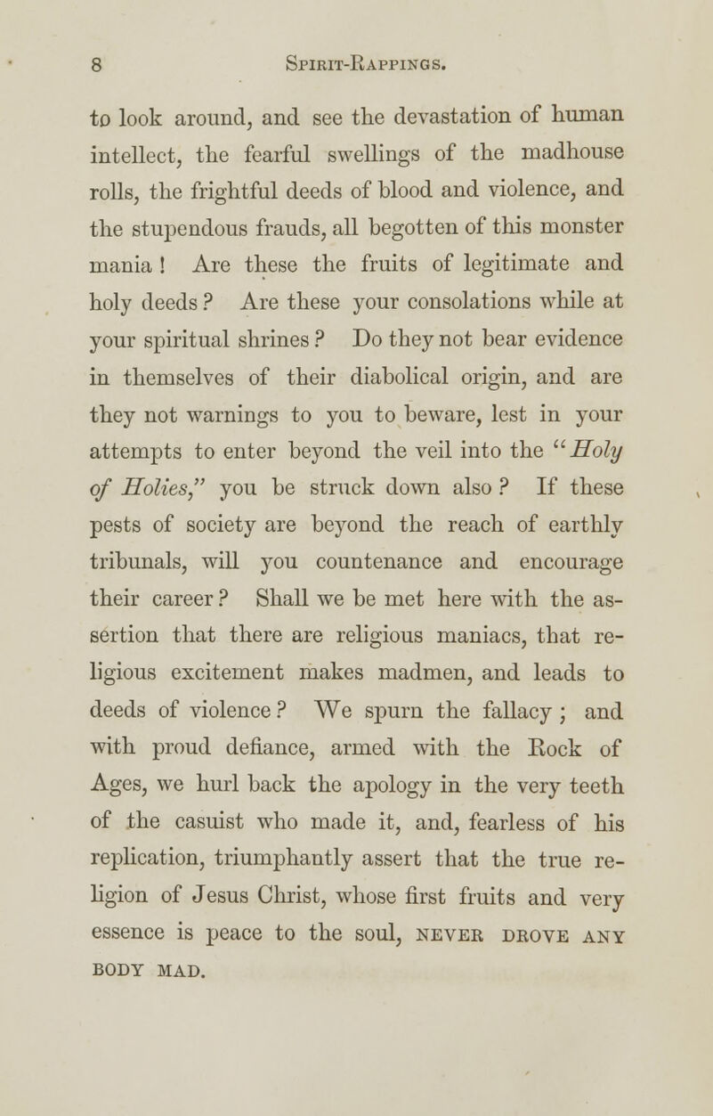 to look around, and see the devastation of human intellect, the fearful swellings of the madhouse rolls, the frightful deeds of blood and violence, and the stupendous frauds, all begotten of this monster mania ! Are these the fruits of legitimate and holy deeds ? Are these your consolations while at your spiritual shrines ? Do they not bear evidence in themselves of their diabolical origin, and are they not warnings to you to beware, lest in your attempts to enter beyond the veil into the Holy of Holies, you be struck down also ? If these pests of society are beyond the reach of earthly tribunals, will you countenance and encourage their career ? Shall we be met here with the as- sertion that there are religious maniacs, that re- ligious excitement makes madmen, and leads to deeds of violence ? We spurn the fallacy ; and with proud defiance, armed with the Rock of Ages, we hurl back the apology in the very teeth of the casuist who made it, and, fearless of his replication, triumphantly assert that the true re- ligion of Jesus Christ, whose first fruits and very essence is peace to the soul, never deove any BODY MAD.