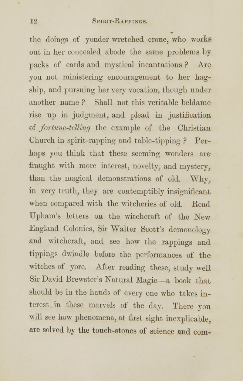 the doings of yonder wretched crone, who works out in her concealed abode the same problems by packs of cards and mystical incantations ? Are you not ministering encouragement to her hag- ship, and pursuing her very vocation, though under another name ? Shall not this veritable beldame rise up in judgment, and plead in justification of fortune-telling the example of the Christian Church in spirit-rapping and table-tipping ? Per- haps you think that these seeming wonders are fraught with more interest, novelty, and mystery, than the magical demonstrations of old. Why, in very truth, they are contemptibly insignificant when compared with the witcheries of old. Bead Upham's letters on the witchcraft of the New England Colonies, Sir Walter Scott's demonology and witchcraft, and see how the rappings and tippings dwindle before the performances of the witches of yore. After reading these, study well Sir David Brewster's Natural Magic—a book that should be in the hands of every one who takes in- terest in these marvels of the day. There you will see how phenomena, at first sight inexplicable, are solved by the touch-stones of science and com-