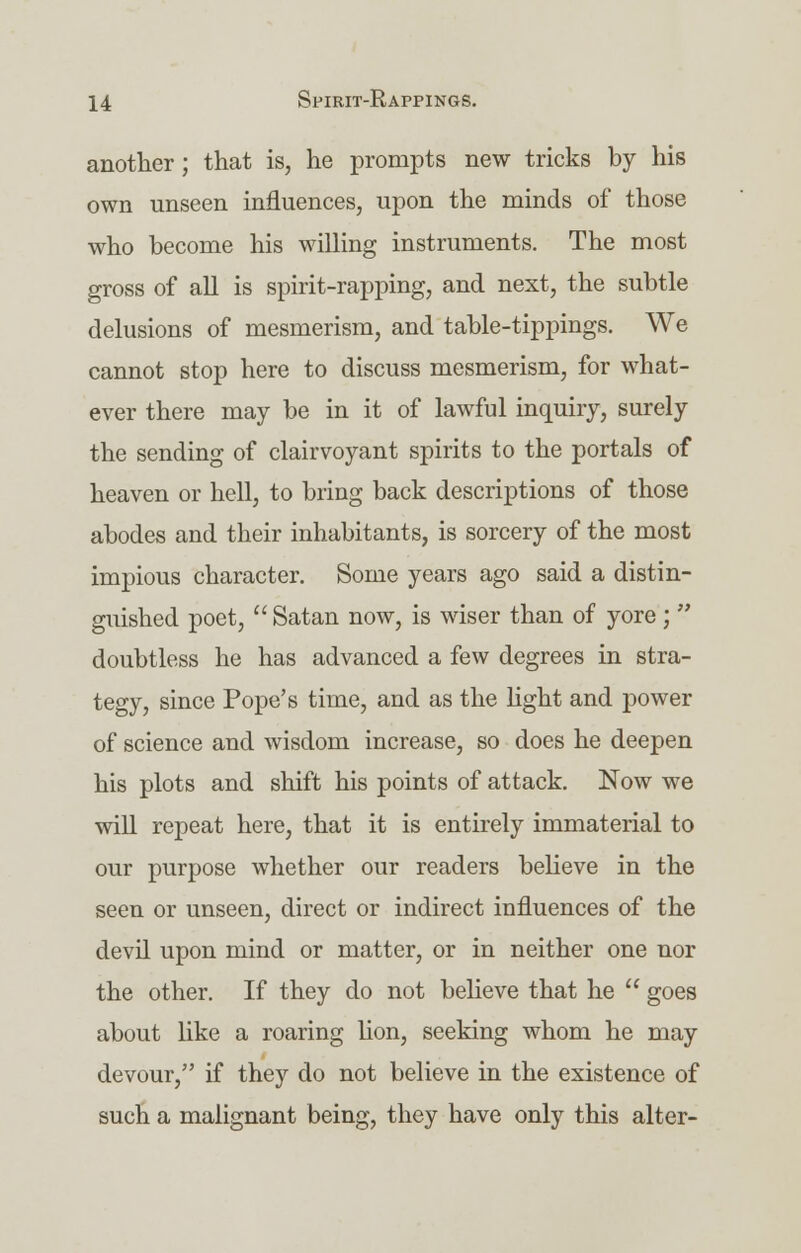 another; that is, he prompts new tricks by his own unseen influences, upon the minds of those who become his willing instruments. The most gross of all is spirit-rapping, and next, the subtle delusions of mesmerism, and table-tippings. We cannot stop here to discuss mesmerism, for what- ever there may be in it of lawful inquiry, surely the sending of clairvoyant spirits to the portals of heaven or hell, to bring back descriptions of those abodes and their inhabitants, is sorcery of the most impious character. Some years ago said a distin- guished poet,  Satan now, is wiser than of yore ;  doubtless he has advanced a few degrees in stra- tegy, since Pope's time, and as the light and power of science and wisdom increase, so does he deepen his plots and shift his points of attack. Now we will repeat here, that it is entirely immaterial to our purpose whether our readers believe in the seen or unseen, direct or indirect influences of the devil upon mind or matter, or in neither one nor the other. If they do not believe that he  goes about like a roaring lion, seeking whom he may devour, if they do not believe in the existence of such a malignant being, they have only this alter-