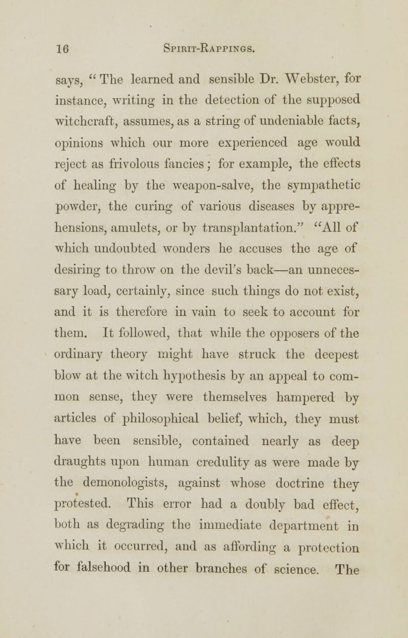says,  The learned and sensible Dr. Webster, for instance, writing in the detection of the supposed witchcraft, assumes, as a string of undeniable facts, opinions which our more experienced age would reject as frivolous fancies; for example, the effects of healing by the weapon-salve, the sympathetic powder, the curing of various diseases by appre- hensions, amulets, or by transplantation. All of which undoubted wonders he accuses the age of desiring to throw on the devil's back—an unneces- sary load, certainly, since such things do not exist, and it is therefore in vain to seek to account for them. It followed, that while the opposers of the ordinary theory might have struck the deepest blow at the witch hypothesis by an appeal to com- mon sense, they were themselves hampered by articles of philosophical belief, which, they must have been sensible, contained nearly as deep draughts upon human credulity as were made by the demonologists, against whose doctrine they protested. This error had a doubly bad effect, both as degrading the immediate department in which it occurred, and as affording a protection for falsehood in other branches of science. The