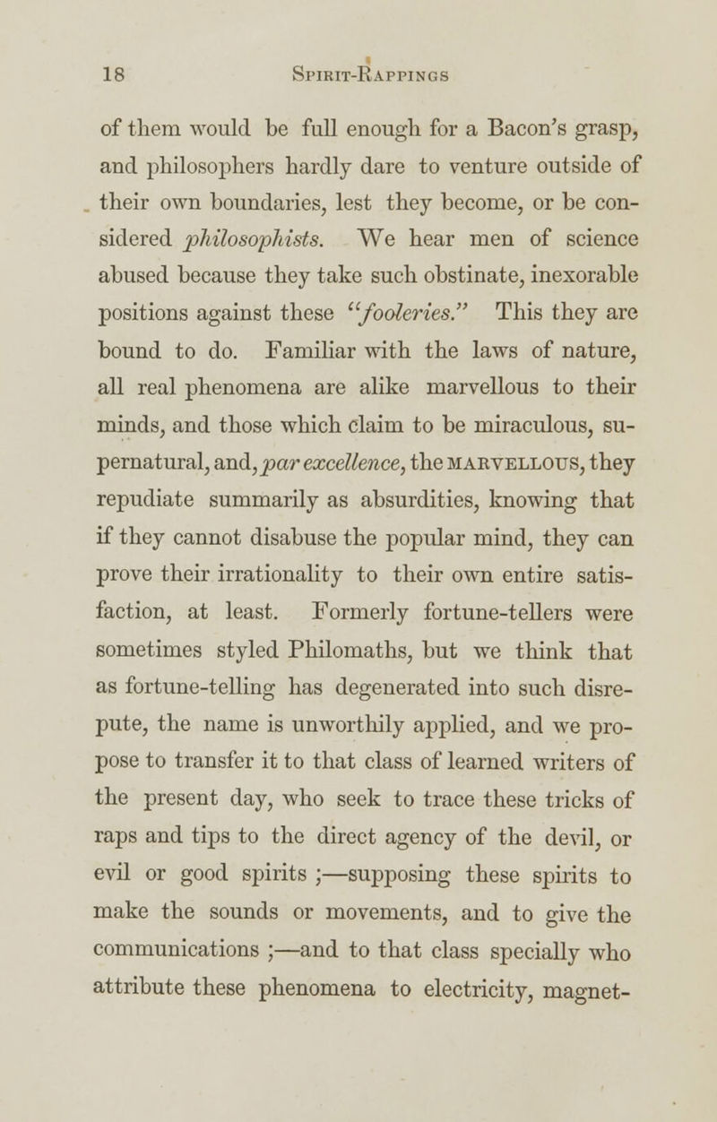of them would be full enough for a Bacon's grasp, and philosophers hardly dare to venture outside of their own boundaries, lest they become, or be con- sidered philosophists. We hear men of science abused because they take such obstinate, inexorable positions against these fooleries. This they are bound to do. Familiar with the laws of nature, all real phenomena are alike marvellous to their minds, and those which claim to be miraculous, su- pernatural, and, par excellence, the marvellous, they repudiate summarily as absurdities, knowing that if they cannot disabuse the popular mind, they can prove their irrationality to their own entire satis- faction, at least. Formerly fortune-tellers were sometimes styled Philomaths, but we think that as fortune-telling has degenerated into such disre- pute, the name is unworthily applied, and we pro- pose to transfer it to that class of learned writers of the present day, who seek to trace these tricks of raps and tips to the direct agency of the devil, or evil or good spirits ;—supposing these spirits to make the sounds or movements, and to give the communications ;—and to that class specially who attribute these phenomena to electricity, magnet-