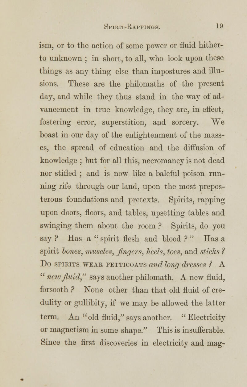 ism, or to the action of some power or fluid hither- to unknown ; in short, to all, who look upon these things as any thing else than impostures and illu- sions. These are the philomaths of the present day, and while they thus stand in the way of ad- vancement in true knowledge, they are, in effect, fostering error, superstition, and sorcery. We boast in our day of the enlightenment of the mass- es, the spread of education and the diffusion of knowledge ; but for all this, necromancy is not dead nor stifled ; and is now like a baleful poison run- ning rife through our land, upon the most prepos- terous foundations and pretexts. Spirits, rapping upon doors, floors, and tables, upsetting tables and swinging them about the room ? Spirits, do you say ? Has a  spirit flesh and blood ?  Has a spirit hones, muscles, fingers, heels, toes, and sticks ? Do spirits wear petticoats and long dresses ? A  new fluid, says another philomath. A new fluid, forsooth ? None other than that old fluid of cre- dulity or gullibity, if we may be allowed the latter term. An old fluid, says another.  Electricity or magnetism in some shape. This is insufferable. Since the first discoveries in electricity and mag-