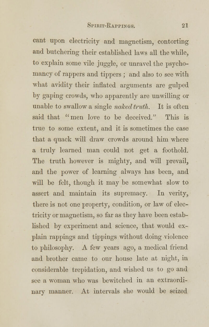cant upon electricity and magnetism, contorting and butchering their established laws all the while, to explain some vile juggle, or unravel the psycho- mancy of rappers and tippers ; and also to see with what avidity their inflated arguments are gulped by gaping crowds, who apparently are unwilling or unable to swallow a single naked truth. It is often said that men love to be deceived. This is true to some extent, and it is sometimes the case that a quack will draw crowds around him where a truly learned man could not get a foothold. The truth however is mighty, and will prevail, and the power of learning always has been, and will be felt, though it may be somewhat slow to assert and maintain its supremacy. In verity, there is not one property, condition, or law of elec- tricity or magnetism, so far as they have been estab- lished by experiment and science, that would ex- plain rappings and tippings without doing violence to philosophy. A few years ago, a medical friend and brother came to our house late at night, in considerable trepidation, and wished us to go and see a woman who was bewitched in an extraordi- nary manner. At intervals she would be seized