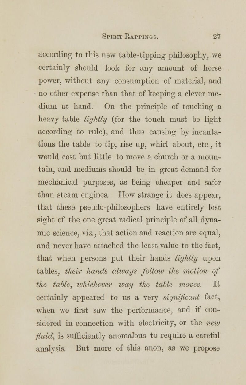 according to this new table-tipping philosophy, we certainly should look for any amount of horse power, without any consumption of material, and no other expense than that of keeping a clever me- dium at hand. On the principle of touching a heavy table lightly (for the touch must be light according to rule), and thus causing by incanta- tions the table to tip, rise up, whirl about, etc., it would cost but little to move a church or a moun- tain, and mediums should be in great demand for mechanical purposes, as being cheaper and safer than steam engines. How strange it does appear, that these pseudo-philosophers have entirely lost sight of the one great radical principle of all dyna- mic science, viz., that action and reaction are equal, and never have attached the least value to the fact, that when persons put their hands lightly upon tables, their hands always follow the motion of the table, ivhichever ivay the table moves. It certainly appeared to us a very significant fact, when we first saw the performance, and if con- sidered in connection with electricity, or the neio fluid, is sufficiently anomalous to require a careful analysis. But more of this anon, as we propose
