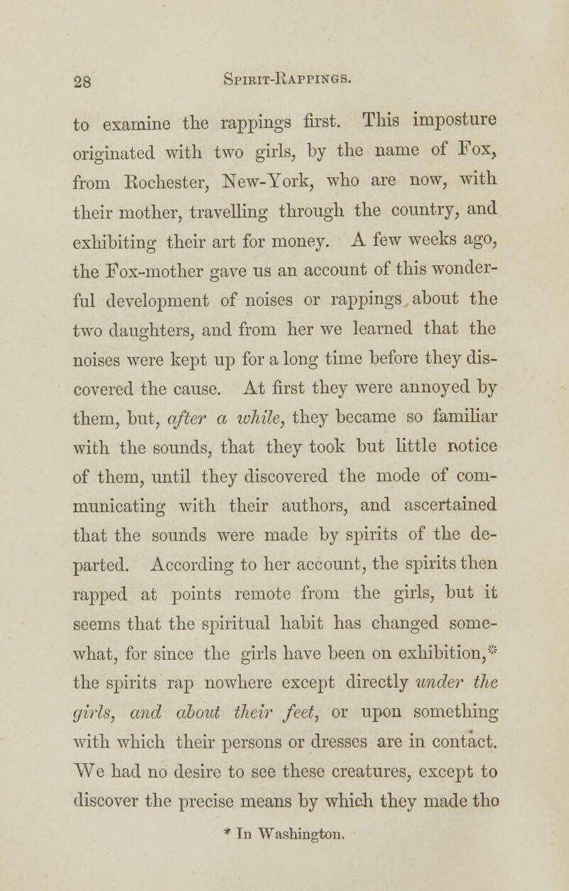 to examine the rappings first. This imposture originated with two girls, by the name of Fox, from Rochester, New-York, who are now, with their mother, travelling through the country, and exhibiting their art for money. A few weeks ago, the Fox-mother gave us an account of this wonder- ful development of noises or rappings about the two daughters, and from her we learned that the noises were kept up for a long time before they dis- covered the cause. At first they were annoyed by them, but, after a while, they became so familiar with the sounds, that they took but little notice of them, until they discovered the mode of com- municating with their authors, and ascertained that the sounds were made by spirits of the de- parted. According to her account, the spirits then rapped at points remote from the girls, but it seems that the spiritual habit has changed some- what, for since the girls have been on exhibition,* the spirits rap nowhere except directly under the girls, and about their feet, or upon something with which their persons or dresses are in contact. We had no desire to see these creatures, except to discover the precise means by which they made tho * In Washington.
