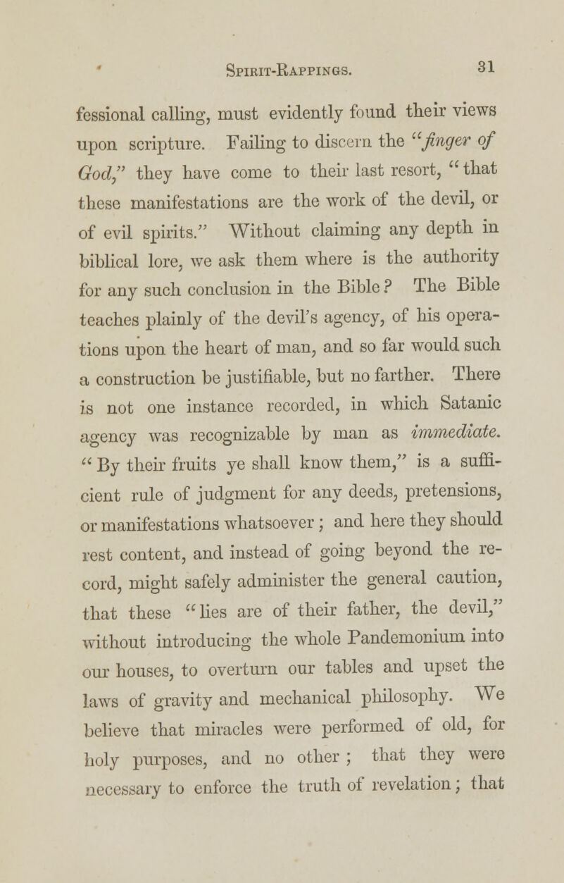 fessional calling, must evidently found their views upon scripture. Failing to discern the  finger of God, they have come to their last resort,  that these manifestations are the work of the devil, or of evil spirits. Without claiming any depth in biblical lore, we ask them where is the authority for any such conclusion in the Bible ? The Bible teaches plainly of the devil's agency, of his opera- tions upon the heart of man, and so far would such a construction be justifiable, but no farther. There is not one instance recorded, in which Satanic agency was recognizable by man as immediate.  By their fruits ye shall know them, is a suffi- cient rule of judgment for any deeds, pretensions, or manifestations whatsoever; and here they should rest content, and instead of going beyond the re- cord, might safely administer the general caution, that these  lies are of their father, the devil, without introducing the whole Pandemonium into our houses, to overturn our tables and upset the laws of gravity and mechanical philosophy. We believe that miracles were performed of old, for holy purposes, and no other ; that they were necessary to enforce the truth of revelation; that