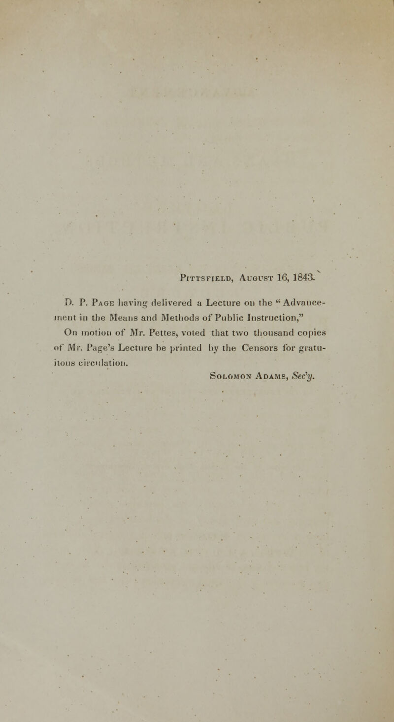 Pitts field, August 16, 1843. D. P. Page having delivered a Lecture on the Advance- ment in the Means and Methods of Public Instruction, On motion of Mr. Pettes, voted that two thousand copies of Mr. Page's Lecture be printed by the Censors for gratu- itous circulation. Solomon Adams, Sec'y.