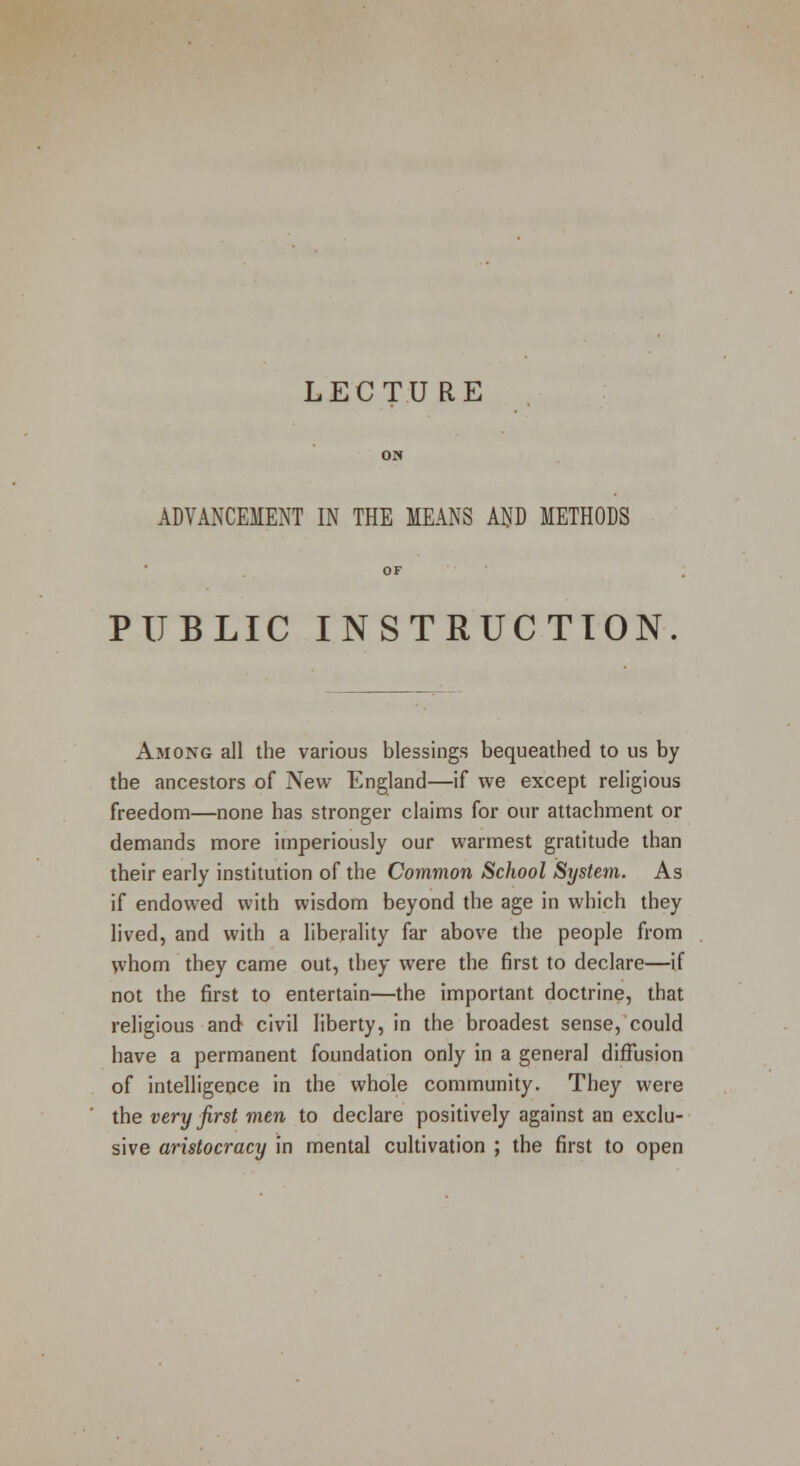 LECTU RE ADVANCEMENT IN THE MEANS AP METHODS PUBLIC INSTRUCTION Among all the various blessings bequeathed to us by the ancestors of New England—if we except religious freedom—none has stronger claims for our attachment or demands more imperiously our warmest gratitude than their early institution of the Common School System. As if endowed with wisdom beyond the age in which they lived, and with a liberality far above the people from whom they came out, they were the first to declare—if not the first to entertain—the important doctrine, that religious and civil liberty, in the broadest sense, could have a permanent foundation only in a general diffusion of intelligence in the whole community. They were the very first men to declare positively against an exclu- sive aristocracy in mental cultivation ; the first to open