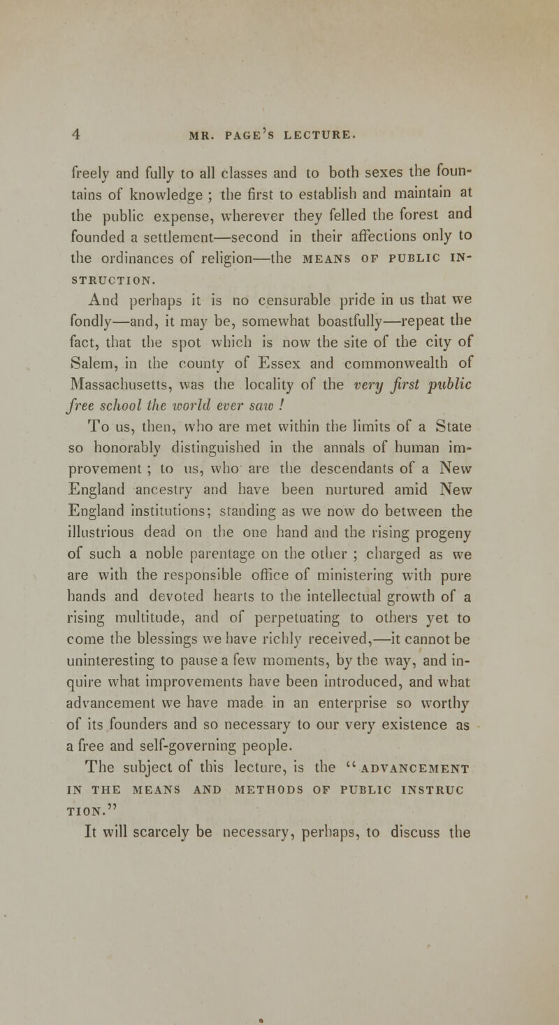freely and fully to all classes and to both sexes the foun- tains of knowledge ; the first to establish and maintain at the public expense, wherever they felled the forest and founded a settlement—second in their affections only to the ordinances of religion—the means of public in- struction. And perhaps it is no censurable pride in us that we fondly—and, it may be, somewhat boastfully—repeat the fact, that the spot which is now the site of the city of Salem, in the county of Essex and commonwealth of Massachusetts, was the locality of the very first public free school the world ever saio ! To us, then, who are met within the limits of a State so honorably distinguished in the annals of human im- provement ; to us, who are the descendants of a New England ancestry and have been nurtured amid New England institutions; standing as we now do between the illustrious dead on the one hand and the rising progeny of such a noble parentage on the other ; charged as we are with the responsible office of ministering with pure hands and devoted hearts to the intellectual growth of a rising multitude, and of perpetuating to others yet to come the blessings we have richly received,—it cannot be uninteresting to pause a few moments, by the way, and in- quire what improvements have been introduced, and what advancement we have made in an enterprise so worthy of its founders and so necessary to our very existence as a free and self-governing people. The subject of this lecture, is the  advancement IN THE MEANS AND METHODS OF PUBLIC INSTRUC TION. It will scarcely be necessary, perhaps, to discuss the