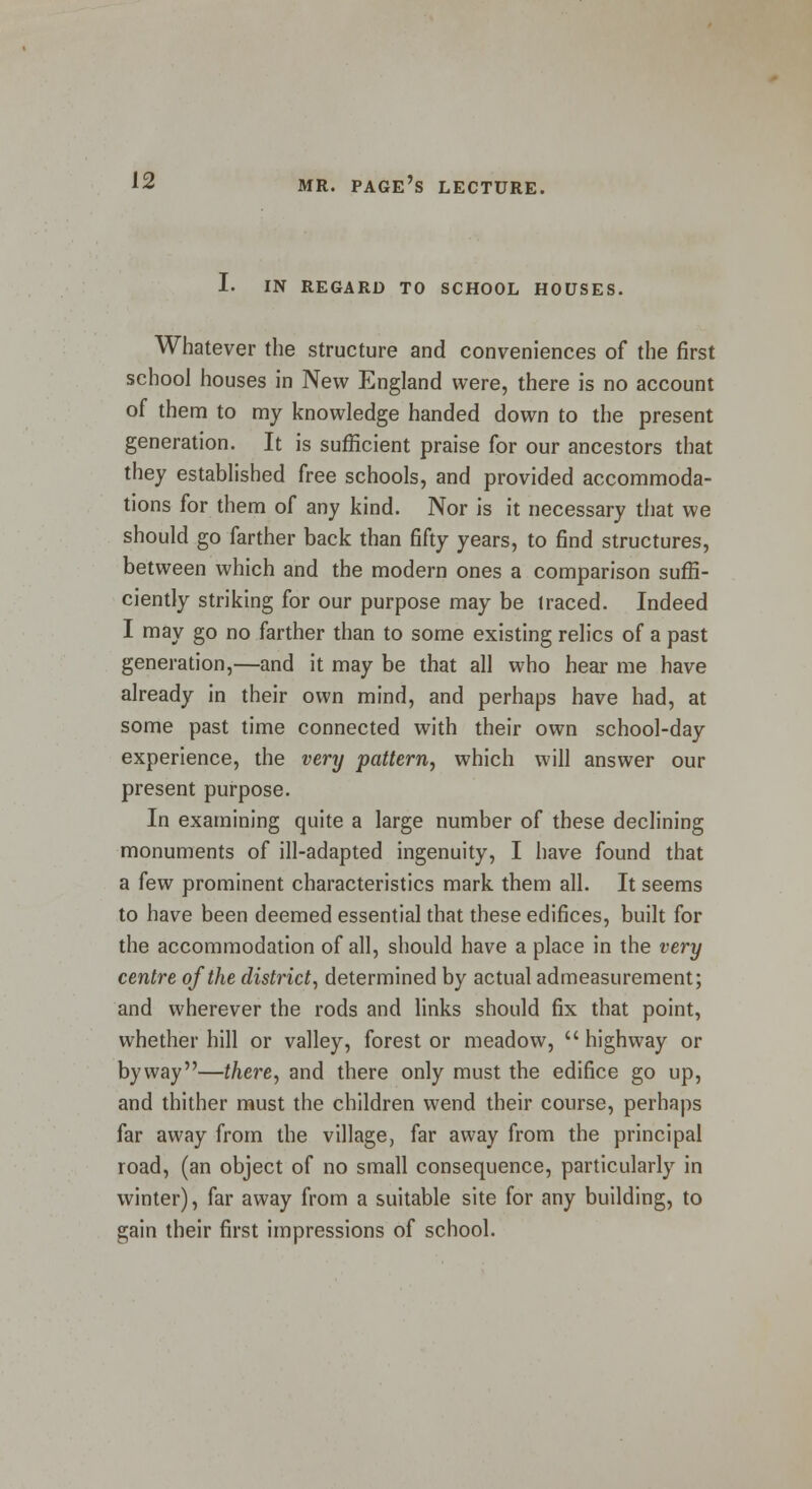 1. IN REGARD TO SCHOOL HOUSES. Whatever the structure and conveniences of the first school houses in New England were, there is no account of them to my knowledge handed down to the present generation. It is sufficient praise for our ancestors that they established free schools, and provided accommoda- tions for them of any kind. Nor is it necessary that we should go farther back than fifty years, to find structures, between which and the modern ones a comparison suffi- ciently striking for our purpose may be traced. Indeed I may go no farther than to some existing relics of a past generation,—and it may be that all who hear me have already in their own mind, and perhaps have had, at some past time connected with their own school-day experience, the very pattern, which will answer our present purpose. In examining quite a large number of these declining monuments of ill-adapted ingenuity, I have found that a few prominent characteristics mark them all. It seems to have been deemed essential that these edifices, built for the accommodation of all, should have a place in the very centre of the district, determined by actual admeasurement; and wherever the rods and links should fix that point, whether hill or valley, forest or meadow,  highway or byway—there, and there only must the edifice go up, and thither must the children wend their course, perhaps far away from the village, far away from the principal road, (an object of no small consequence, particularly in winter), far away from a suitable site for any building, to gain their first impressions of school.