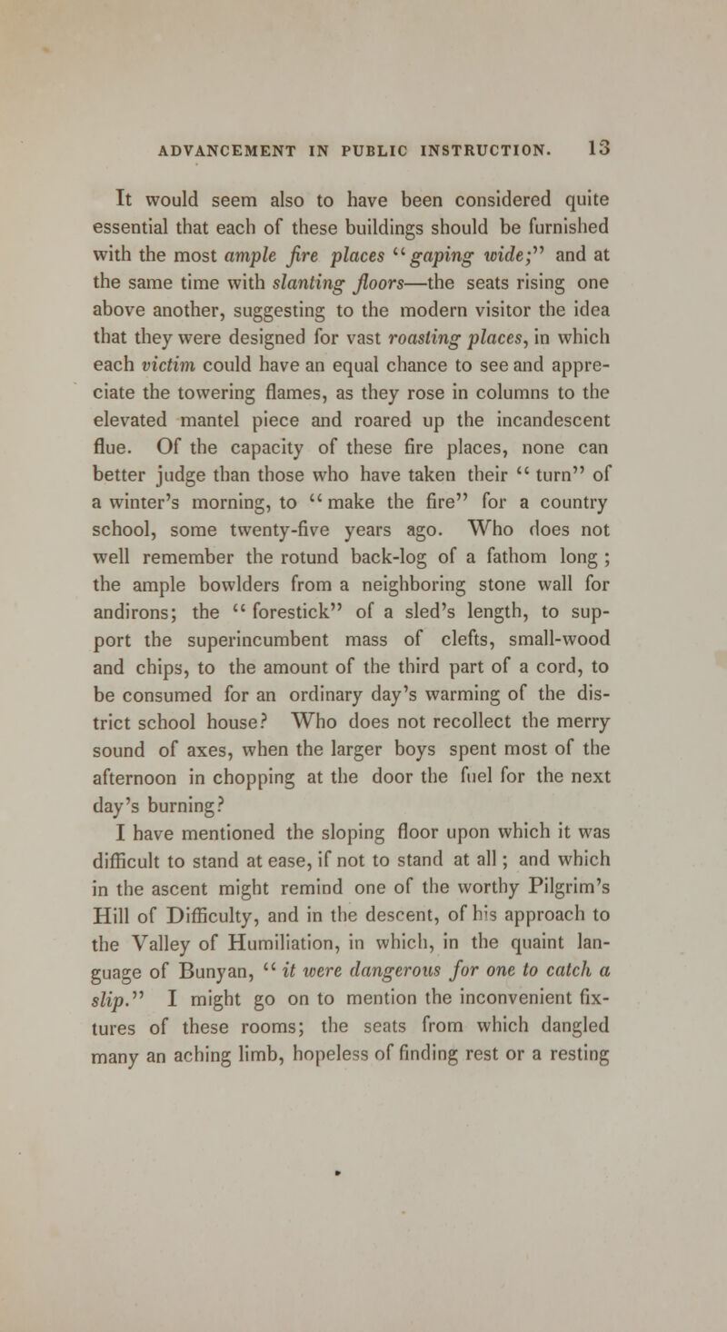 It would seem also to have been considered quite essential that each of these buildings should be furnished with the most ample fire places  gaping wide; and at the same time with slanting floors—the seats rising one above another, suggesting to the modern visitor the idea that they were designed for vast roasting places, in which each victim could have an equal chance to see and appre- ciate the towering flames, as they rose in columns to the elevated mantel piece and roared up the incandescent flue. Of the capacity of these fire places, none can better judge than those who have taken their  turn of a winter's morning, to  make the fire for a country school, some twenty-five years ago. Who does not well remember the rotund back-log of a fathom long ; the ample bowlders from a neighboring stone wall for andirons; the  forestick of a sled's length, to sup- port the superincumbent mass of clefts, small-wood and chips, to the amount of the third part of a cord, to be consumed for an ordinary day's warming of the dis- trict school house? Who does not recollect the merry sound of axes, when the larger boys spent most of the afternoon in chopping at the door the fuel for the next day's burning? I have mentioned the sloping floor upon which it was difficult to stand at ease, if not to stand at all; and which in the ascent might remind one of the worthy Pilgrim's Hill of Difficulty, and in the descent, of his approach to the Valley of Humiliation, in which, in the quaint lan- guage of Bunyan,  it were dangerous for one to catch a slip. I might go on to mention the inconvenient fix- tures of these rooms; the seats from which dangled many an aching limb, hopeless of finding rest or a resting