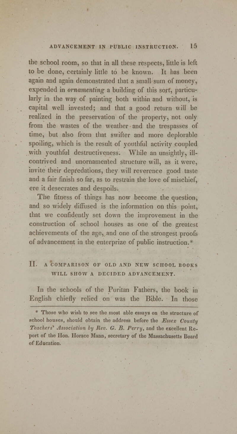 the school room, so that in all these respects, little is left to be done, certainly little to be known. It has been again and again demonstrated that a small sum of money, expended in ornamenting a building of this sort, particu- larly in the way of painting both within and without, is capital well invested; and that a good return will be realized in the preservation of the property, not only from the wastes of the weather and the trespasses of time, but also from that swifter and more deplorable spoiling, which is the result of youthful activity coupled with youthful destructiveness. While an unsightly, ill- contrived and unornamented structure will, as it were, invite their depredations, they will reverence good taste and a fair finish so far, as to restrain the love of mischief, ere it desecrates and despoils. The fitness of things has now become the question, and so widely diffused is the information on this point, that we confidently set down the improvement in the construction of school houses as one of the greatest achievements of the age> and one of the strongest proofs of advancement in the enterprize of public instruction.* II. A COMPARISON OF OLD AND NEW SCHOOL BOOKS WILL SHOW A DECIDED ADVANCEMENT. In the schools of the Puritan Fathers, the book in English chiefly relied on was the Bible. In those * Those who wish to see the most able essays on the structure of school houses, should obtain the address before the Essex County Teachers'1 Association by Rev. G. B. Perry, and the excellent Re- port of the Hon. Horace Mann, secretary of the Massachusetts Board of Education.