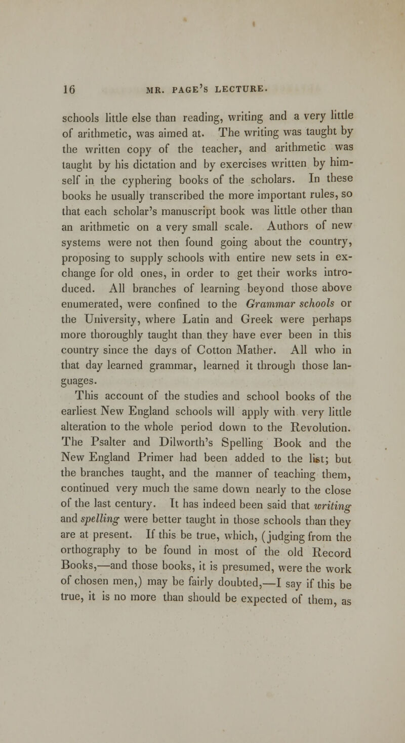 schools little else than reading, writing and a very little of arithmetic, was aimed at. The writing was taught by the written copy of the teacher, and arithmetic was taught by his dictation and by exercises written by him- self in the cyphering books of the scholars. In these books he usually transcribed the more important rules, so that each scholar's manuscript book was little other than an arithmetic on a very small scale. Authors of new systems were not then found going about the country, proposing to supply schools with entire new sets in ex- change for old ones, in order to get their works intro- duced. All branches of learning beyond those above enumerated, were confined to the Grammar schools or the University, where Latin and Greek were perhaps more thoroughly taught than they have ever been in this country since the days of Cotton Mather. All who in that day learned grammar, learned it through those lan- guages. This account of the studies and school books of the earliest New England schools will apply with very little alteration to the whole period down to the Revolution. The Psalter and Dilworth's Spelling Book and the New England Primer had been added to the list; but the branches taught, and the manner of teaching them, continued very much the same down nearly to the close of the last century. Tt has indeed been said that writing and spelling were better taught in those schools than they are at present. If this be true, which, (judging from the orthography to be found in most of the old Record Books,—and those books, it is presumed, were the work of chosen men,) may be fairly doubted,—I say if this be true, it is no more than should be expected of them as