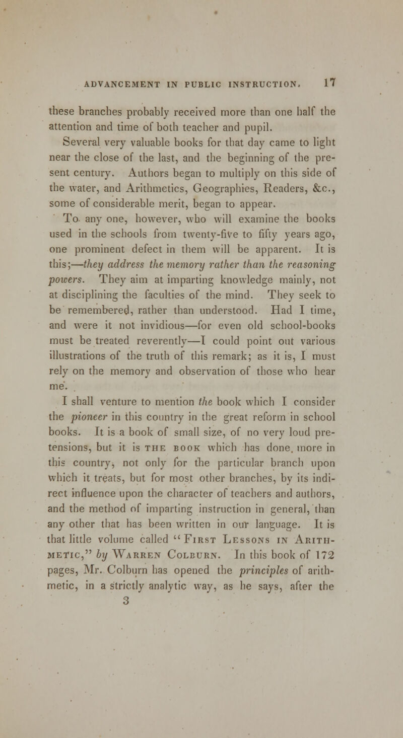 these branches probably received more than one half the attention and time of both teacher and pupil. Several very valuable books for that day came to light near the close of the last, and the beginning of the pre- sent century. Authors began to multiply on this side of the water, and Arithmetics, Geographies, Readers, &c, some of considerable merit, began to appear. To- any one, however, who will examine the books used in the schools from twenty-five to fifty years ago, one prominent defect in them will be apparent. It is this;—they address the memory rather than the reasoning powers. They aim at imparting knowledge mainly, not at disciplining the faculties of the mind. They seek to be remembered, rather than understood. Had I time, and were it not invidious—for even old school-books must be treated reverently—I could point out various illustrations of the truth of this remark; as it is, I must rely on the memory and observation of those who hear me. I shall venture to mention the book which I consider the pioneer in this country in the great reform in school books. It is a book of small size, of no very loud pre- tensions, but it is the book which has done, more in this country, not only for the particular branch upon which it treats, but for most other branches, by its indi- rect influence upon the character of teachers and authors, and the method of imparting instruction in general, than any other that has been written in our language. It is that little volume called First Lessons in Arith- metic, by Warren Colburn. In this book of 172 pages, Mr. Colburn has opened the principles of arith- metic, in a strictly analytic way, as he says, after the 3