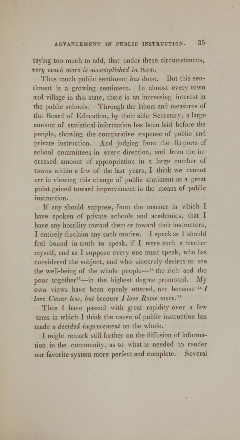 saying too much to add, that under these circumstances, very much more is accomplished in them. Thus much public sentiment has done. But tliis sen- timent is a growing sentiment. In almost every town and village in this state, there is an increasing interest in the public schools. Through the labors and measures of the Board of Education, by their able Secretary, a large amount of statistical information has been laid before the people, showing the comparative expense of public and private instruction. And judging from the Reports of school committees in every direction, and from the in- creased amount of appropriation in a large number of towns within a few of the last years, I think we cannot err in viewing this change of public sentiment as a great point gained toward improvement in the means of public instruction. If any should suppose, from the manner in which I have spoken of private schools and academies, that I have any hostility toward them or toward their instructors, I entirely disclaim any such motive. I speak as I should feel bound in truth to speak, if I were such a teacher myself, and as I suppose every one must speak, who has considered the subject, and who sincerely desires to see the well-being of the whole people— the rich and the poor together—in the highest degree promoted. My own views have been openly uttered, not because  / love Cmsar less, but because I love Rome more. Thus I have passed with great rapidity over a few terns in which I think the cause of public instruction has made a decided improvement on the whole. I might remark still further on the diffusion of informa- tion in the community, as to what is needed to render our favorite system more perfect and complete. Several