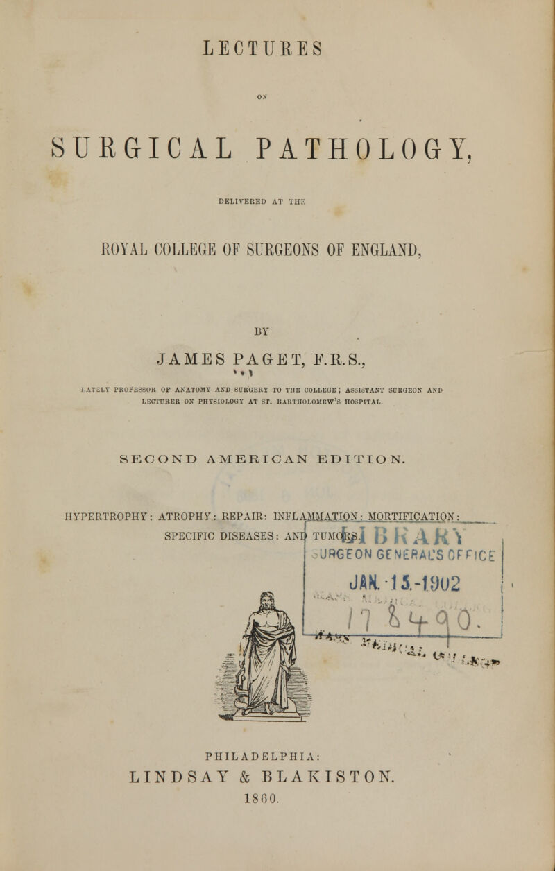 SURGICAL PATHOLOGY, DELIVERED AT THK ROYAL COLLEGE OF SURGEONS OF ENGLAND, BY JAMES PAGET, F.R.S., »• \ LATELY PROFESSOR OP ANATOMY AND SURGERY TO THE COLLEGE; ASSISTANT SURGEON AND LECTURER ON PHYSIOLOGY AT ST. BARTHOLOMEW'S HOSPITAL. SECOND AMERICAN EDITION. HYPERTROPHY: ATROPHY: REPAIR: INFLAMMATION: MORTIFICATION:^ SPECIFIC DISEASES: AND TUMO^J [} ({ ^\ H. \ •URG'EON GENERAL'S OFriCf JAK. -11-1902 '**HS „....: 1 f~ J PHILADELPHIA: LINDSAY & BLAKISTON. 1800.